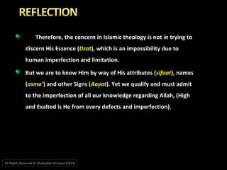 Therefore, the concern in Islamic theology is not in trying to
discern His Essence (Dzat), which is an impossibility due to
human imperfection and limitation.
But we are to know Him by way of His attributes (sifaat), names
(asma’) and other Signs (Aayat). Yet we qualify and must admit
to the imperfection of all our knowledge regarding Allah, (High
and Exalted is He from every defects and imperfection).
All Rights Reserved © Zhulkeflee Hj Ismail (2015))
 