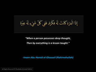 ““When a person possesses deep thought,When a person possesses deep thought,
Then by everything is a lesson taught.”Then by everything is a lesson taught.”
-Imam Abu Hamid al-Ghazzali (Rahimahullah)-Imam Abu Hamid al-Ghazzali (Rahimahullah)
All Rights Reserved © Zhulkeflee Hj Ismail (2015))
 