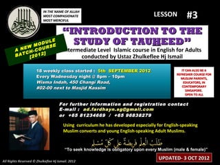 #3
                          IN THE NAME OF ALLAH
                          MOST COMPASIONATE                                       LESSON
                          MOST MERCIFUL


                                       “INTRODUCTION TO THE
              M
                    LE
                ODU E
                    S
                                         STUDY OF TAUHEED”
        A NEW -COUR                    Intermediate Level Islamic course in English for Adults
           CH     ]
        BAT [2012                            conducted by Ustaz Zhulkeflee Hj Ismail

                      18 weekly class started : 5th SEPTEMBER 2012                              IT CAN ALSO BE A
                                                                                             REFRESHER COURSE FOR
                      Every Wadnesday night @ 8pm – 10pm                                       MUSLIM PARENTS,
                      Wisma Indah, 450 Changi Road,                                              EDUCATORS, IN
                                                                                                CONTEMPORARY
                      #02-00 next to Masjid Kassim                                                 SINGAPORE.
                                                                                                   OPEN TO ALL

                                     For further information and registration contact
                                     E -mail : ad.fardhayn.sg@gmail.com
                                     or +65 81234669 / +65 96838279

                                       Using curriculum he has developed especially for English-speaking
                                       Muslim converts and young English-speaking Adult Muslims.


                                        “To seek knowledge is obligatory upon every Muslim (male & female)”

All Rights Reserved © Zhulkeflee Hj Ismail. 2012
                                                                                     UPDATED- 3 OCT 2012
 