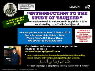 #2
                      IN THE NAME OF ALLAH
                      MOST COMPASIONATE
                      MOST MERCIFUL
                                                                              LESSON

                                 “INTRODUCTION TO THE
            M
                  LE
              ODU E
                  S
                                   STUDY OF TAUHEED”
      A NEW -COUR                Intermediate Level Islamic course in English for Adults
         CH     ]
      BAT [2012                        conducted by Ustaz Zhulkeflee Hj Ismail

                                                                                       IT CAN ALSO BE A
                      16 weekly class started from: 3 March 2012                      REFRESHER COURSE
                                                                                          FOR MUSLIM
                          Every Saturday night @ 8pm – 10pm                          PARENTS, EDUCATORS,
                           Wisma Indah, 450 Changi Road,                              IN CONTEMPORARY
                                                                                          SINGAPORE.
                            #02-00 next to Masjid Kassim                                  OPEN TO ALL


                              For further information and registration
                              contact E -mail :
                              ad.fardhayn.sg@gmail.com
                              or +65 81234669 developed96838279English-speaking
                               Using curriculum he has / +65 especially for
                                Muslim converts and young English-speaking Adult Muslims.


                                 “To seek knowledge is obligatory upon every Muslim (male & female)”

All Rights Reserved © Zhulkeflee Hj Ismail. 2012
 