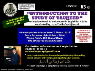 #3 a
                          IN THE NAME OF ALLAH
                          MOST COMPASIONATE                                      LESSON
                          MOST MERCIFUL


                                       “INTRODUCTION TO THE
              M
                    LE
                ODU E
                    S
                                         STUDY OF TAUHEED”
        A NEW -COUR                    Intermediate Level Islamic course in English for Adults
           CH     ]
        BAT [2012                            conducted by Ustaz Zhulkeflee Hj Ismail

                                                                                              IT CAN ALSO BE A
                           16 weekly class started from: 3 March 2012                        REFRESHER COURSE
                                                                                                 FOR MUSLIM
                               Every Saturday night @ 8pm – 10pm                            PARENTS, EDUCATORS,
                                Wisma Indah, 450 Changi Road,                                IN CONTEMPORARY
                                                                                                 SINGAPORE.
                                 #02-00 next to Masjid Kassim                                    OPEN TO ALL


                                    For further information and registration
                                    contact E -mail :
                                    ad.fardhayn.sg@gmail.com
                                    or +65 81234669 developed96838279English-speaking
                                     Using curriculum he has / +65 especially for
                                       Muslim converts and young English-speaking Adult Muslims.


                                       “To seek knowledge is obligatory upon every Muslim (male & female)”
All Rights Reserved © Zhulkeflee Hj Ismail. 2012
 