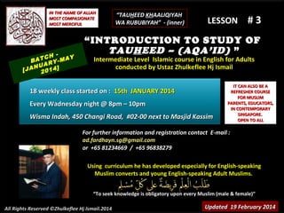IN THE NAME OF ALLAH
MOST COMPASIONATE
MOST MERCIFUL

TCH -MAY
BA
RY
NUA 4]
[JA 201

“TAUHEED KHAALIQIYAH
WA RUBUBIYAH” - (inner)

LESSON

#3

“INTRODUCTION TO STUDY OF
TAUHEED – (AQA’ID) ”
Intermediate Level Islamic course in English for Adults
conducted by Ustaz Zhulkeflee Hj Ismail

18 weekly class started on : 15th JANUARY 2014
Every Wadnesday night @ 8pm – 10pm
Wisma Indah, 450 Changi Road, #02-00 next to Masjid Kassim

IT CAN ALSO BE A
REFRESHER COURSE
FOR MUSLIM
PARENTS, EDUCATORS,
IN CONTEMPORARY
SINGAPORE.
OPEN TO ALL

For further information and registration contact E-mail :
ad.fardhayn.sg@gmail.com
or +65 81234669 / +65 96838279
Using curriculum he has developed especially for English-speaking
Muslim converts and young English-speaking Adult Muslims.
“To seek knowledge is obligatory upon every Muslim (male & female)”
All Rights Reserved ©Zhulkeflee Hj Ismail.2014

Updated 19 February 2014

 