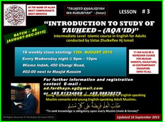 Using curriculum he has developed especially for English-speakingUsing curriculum he has developed especially for English-speaking
Muslim converts and young English-speaking Adult Muslims.Muslim converts and young English-speaking Adult Muslims.
““To seek knowledge is obligatory upon every Muslim (male & female)”To seek knowledge is obligatory upon every Muslim (male & female)”
IT CAN ALSO BE AIT CAN ALSO BE A
REFRESHER COURSEREFRESHER COURSE
FOR MUSLIMFOR MUSLIM
PARENTS, EDUCATORS,PARENTS, EDUCATORS,
IN CONTEMPORARYIN CONTEMPORARY
SINGAPORE.SINGAPORE.
OPEN TO ALLOPEN TO ALL
IN THE NAME OF ALLAHIN THE NAME OF ALLAH
MOST COMPASIONATEMOST COMPASIONATE
MOST MERCIFULMOST MERCIFUL # 3# 3
For further information and registrationFor further information and registration
contact Econtact E-mail :-mail :
ad.fardhayn.sg@gmail.comad.fardhayn.sg@gmail.com
or +65 81234669 / +65 96838279or +65 81234669 / +65 96838279
LESSON
““INTRODUCTION TO STUDY OFINTRODUCTION TO STUDY OF
TAUTAUHHEED – (AQA’ID)EED – (AQA’ID)””
Intermediate Level Islamic course in English for AdultsIntermediate Level Islamic course in English for Adults
conducted by Ustaz Zhulkeflee Hj Ismailconducted by Ustaz Zhulkeflee Hj Ismail
BATCH - #5
[AUGUST-DEC-2015]
Updated 16 September 2015Updated 16 September 2015
18 weekly class starting:18 weekly class starting: 12th AUGUST 201512th AUGUST 2015
Every Wadnesday night @ 8pm – 10pmEvery Wadnesday night @ 8pm – 10pm
Wisma Indah, 450 Changi Road,Wisma Indah, 450 Changi Road,
#02-00 next to Masjid Kassim#02-00 next to Masjid Kassim
All Rights Reserved © Zhulkeflee Hj Ismail (2015))
“TAUHEED KHAALIQIYAH
WA RUBUBIYAH” - (inner)
 