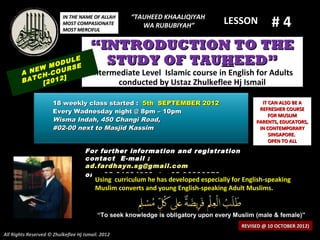 “TAUHEED KHAALIQIYAH
                                                                                                    #4
                          IN THE NAME OF ALLAH
                          MOST COMPASIONATE            WA RUBUBIYAH”
                                                                                   LESSON
                          MOST MERCIFUL


                                       “INTRODUCTION TO THE
              M
                    LE
                ODU E
                    S
                                         STUDY OF TAUHEED”
        A NEW -COUR                    Intermediate Level Islamic course in English for Adults
           CH     ]
        BAT [2012                            conducted by Ustaz Zhulkeflee Hj Ismail

                      18 weekly class started : 5th SEPTEMBER 2012                              IT CAN ALSO BE A
                                                                                               REFRESHER COURSE
                      Every Wadnesday night @ 8pm – 10pm
                                                                                                   FOR MUSLIM
                      Wisma Indah, 450 Changi Road,                                           PARENTS, EDUCATORS,
                      #02-00 next to Masjid Kassim                                             IN CONTEMPORARY
                                                                                                   SINGAPORE.
                                                                                                   OPEN TO ALL
                                    For further information and registration
                                    contact E -mail :
                                    ad.fardhayn.sg@gmail.com
                                    or +65 81234669 / +65 96838279
                                         Using curriculum he has developed especially for English-speaking
                                         Muslim converts and young English-speaking Adult Muslims.


                                          “To seek knowledge is obligatory upon every Muslim (male & female)”
                                                                                         REVISED @ 10 OCTOBER 2012)
All Rights Reserved © Zhulkeflee Hj Ismail. 2012
 