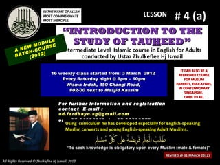 # 4 (a)
                          IN THE NAME OF ALLAH
                          MOST COMPASIONATE                                   LESSON
                          MOST MERCIFUL


                                       “INTRODUCTION TO THE
              M
                    LE
                ODU E
                    S
                                         STUDY OF TAUHEED”
        A NEW -COUR                    Intermediate Level Islamic course in English for Adults
           CH     ]
        BAT [2012                            conducted by Ustaz Zhulkeflee Hj Ismail

                                                                                                IT CAN ALSO BE A
                               16 weekly class started from: 3 March 2012                      REFRESHER COURSE
                                   Every Saturday night @ 8pm – 10pm                               FOR MUSLIM
                                    Wisma Indah, 450 Changi Road,                             PARENTS, EDUCATORS,
                                                                                               IN CONTEMPORARY
                                     #02-00 next to Masjid Kassim                                  SINGAPORE.
                                                                                                   OPEN TO ALL
                                    For further information and registration
                                    contact E -mail :
                                    ad.fardhayn.sg@gmail.com
                                    or +65 81234669 / +65 96838279
                                         Using curriculum he has developed especially for English-speaking
                                         Muslim converts and young English-speaking Adult Muslims.


                                          “To seek knowledge is obligatory upon every Muslim (male & female)”
                                                                                         REVISED @ 31 MARCH 2012)
All Rights Reserved © Zhulkeflee Hj Ismail. 2012
 