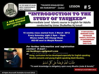 #5
                         IN THE NAME OF ALLAH      “TAUHEED KHAALIQIYAH
                         MOST COMPASIONATE         WA RUBUBIYAH” - (outer)
                                                                                 LESSON
                         MOST MERCIFUL


                                     “INTRODUCTION TO THE
            M
                  LE
              ODU E
                  S
                                       STUDY OF TAUHEED”
      A NEW -COUR                     Intermediate Level Islamic course in English for Adults
         CH     ]
      BAT [2012                             conducted by Ustaz Zhulkeflee Hj Ismail

                                                                                               IT CAN ALSO BE A
                              16 weekly class started from: 3 March 2012                      REFRESHER COURSE
                                  Every Saturday night @ 8pm – 10pm                               FOR MUSLIM
                                   Wisma Indah, 450 Changi Road,                             PARENTS, EDUCATORS,
                                                                                              IN CONTEMPORARY
                                    #02-00 next to Masjid Kassim                                  SINGAPORE.
                                                                                                  OPEN TO ALL
                                   For further information and registration
                                   contact E -mail :
                                   ad.fardhayn.sg@gmail.com
                                   or +65 81234669 / +65 96838279
                                       Using curriculum he has developed especially for English-speaking
                                       Muslim converts and young English-speaking Adult Muslims.


                                        “To seek knowledge is obligatory upon every Muslim (male & female)”
                                                                                        REVISED @ 14 OCTOBER 2012)
All Rights Reserved© Zhulkeflee Hj Ismail (2012)
 