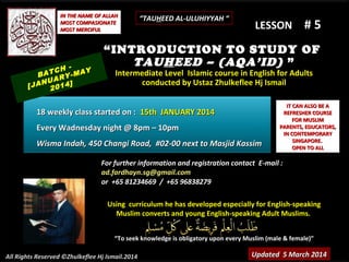 IN THE NAME OF ALLAH
MOST COMPASIONATE
MOST MERCIFUL

TCH -MAY
BA
RY
NUA 4]
[JA 201

“TAUHEED AL-ULUHIYYAH “

LESSON

#5

“INTRODUCTION TO STUDY OF
TAUHEED – (AQA’ID) ”
Intermediate Level Islamic course in English for Adults
conducted by Ustaz Zhulkeflee Hj Ismail

18 weekly class started on : 15th JANUARY 2014
Every Wadnesday night @ 8pm – 10pm
Wisma Indah, 450 Changi Road, #02-00 next to Masjid Kassim

IT CAN ALSO BE A
REFRESHER COURSE
FOR MUSLIM
PARENTS, EDUCATORS,
IN CONTEMPORARY
SINGAPORE.
OPEN TO ALL

For further information and registration contact E-mail :
ad.fardhayn.sg@gmail.com
or +65 81234669 / +65 96838279
Using curriculum he has developed especially for English-speaking
Muslim converts and young English-speaking Adult Muslims.
“To seek knowledge is obligatory upon every Muslim (male & female)”
All Rights Reserved ©Zhulkeflee Hj Ismail.2014

Updated 5 March 2014

 