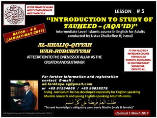 Using curriculum he has developed especially for English-speakingUsing curriculum he has developed especially for English-speaking
Muslim converts and young English-speaking Adult Muslims.Muslim converts and young English-speaking Adult Muslims.
““To seek knowledge is obligatory upon every Muslim (male & female)”To seek knowledge is obligatory upon every Muslim (male & female)”
IT CAN ALSO BE AIT CAN ALSO BE A
REFRESHER COURSEREFRESHER COURSE
FOR MUSLIMFOR MUSLIM
PARENTS, EDUCATORS,PARENTS, EDUCATORS,
IN CONTEMPORARYIN CONTEMPORARY
SINGAPORE.SINGAPORE.
OPEN TO ALLOPEN TO ALL
IN THE NAME OF ALLAHIN THE NAME OF ALLAH
MOST COMPASIONATEMOST COMPASIONATE
MOST MERCIFULMOST MERCIFUL # 5# 5
For further information and registrationFor further information and registration
contact Econtact E -mail :-mail :
ad.fardhayn.sg@gmail.comad.fardhayn.sg@gmail.com
or +65 81234669 / +65 96838279or +65 81234669 / +65 96838279
LESSON
““INTRODUCTION TO STUDY OFINTRODUCTION TO STUDY OF
TAUTAUHHEED – (AQA’ID)EED – (AQA’ID)””
Intermediate Level Islamic course in English for AdultsIntermediate Level Islamic course in English for Adults
conducted by Ustaz Zhulkeflee Hj Ismailconducted by Ustaz Zhulkeflee Hj IsmailBATCH - # 6
[JANUAY-MAY-2017)
Updated 1 March 2017Updated 1 March 2017All Rights Reserved © Zhulkeflee Hj Ismail (2017))
 