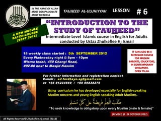 #6
                         IN THE NAME OF ALLAH
                         MOST COMPASIONATE         TAUHEED AL-ULUHIYYAH          LESSON
                         MOST MERCIFUL


                                     “INTRODUCTION TO THE
            EW
                   ULE
               MOD SE
                   R
        A N H-COU 2]
                                       STUDY OF TAUHEED”
            C
        BAT EPT 20
                   1                  Intermediate Level Islamic course in English for Adults
           [S                               conducted by Ustaz Zhulkeflee Hj Ismail

                                                                                               IT CAN ALSO BE A
                 18 weekly class started : 5th SEPTEMBER 2012                                 REFRESHER COURSE
                 Every Wadnesday night @ 8pm – 10pm                                               FOR MUSLIM
                 Wisma Indah, 450 Changi Road,                                               PARENTS, EDUCATORS,
                                                                                              IN CONTEMPORARY
                 #02-00 next to Masjid Kassim
                                                                                                  SINGAPORE.
                                                                                                  OPEN TO ALL
                                   For further information and registration contact
                                   E -mail : ad.fardhayn.sg@gmail.com
                                   or +65 81234669 / +65 96838279

                                       Using curriculum he has developed especially for English-speaking
                                       Muslim converts and young English-speaking Adult Muslims.


                                        “To seek knowledge is obligatory upon every Muslim (male & female)”
                                                                                 (REVISED @ 24 OCTOBER 2012)
All Rights Reserved© Zhulkeflee Hj Ismail (2012)
 