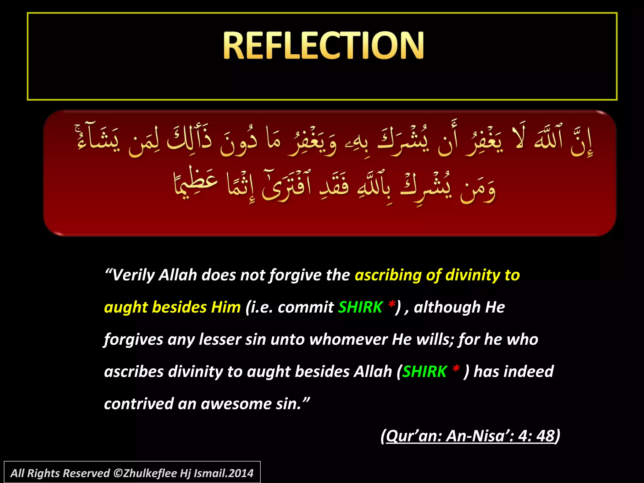 ““Verily Allah does not forgive theVerily Allah does not forgive the ascribing of divinity toascribing of divinity to
aught besides Himaught besides Him (i.e. commit(i.e. commit SHIRKSHIRK **) , although He) , although He
forgives any lesser sin unto whomever He wills; for he whoforgives any lesser sin unto whomever He wills; for he who
ascribes divinity to aught besides Allah (ascribes divinity to aught besides Allah (SHIRKSHIRK ** ) has indeed) has indeed
contrived an awesome sin.”contrived an awesome sin.”
((Qur’an: An-Nisa’: 4: 48Qur’an: An-Nisa’: 4: 48))
All Rights Reserved ©Zhulkeflee Hj Ismail.2014
 