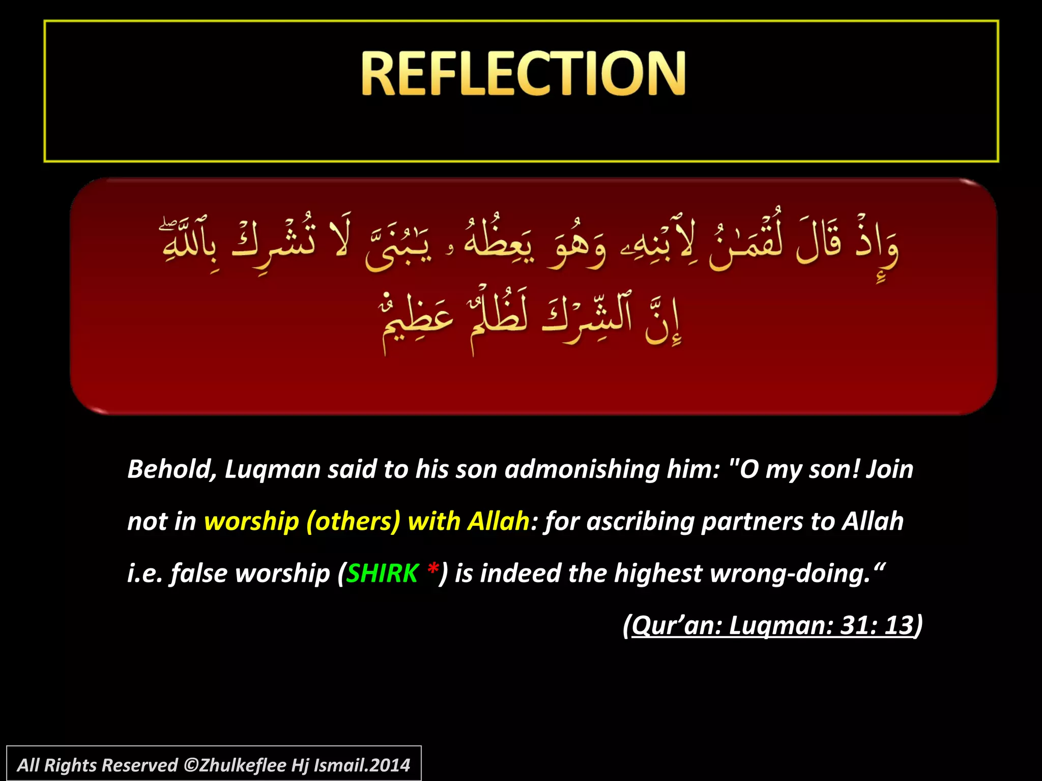 Behold, Luqman said to his son admonishing him: "O my son! JoinBehold, Luqman said to his son admonishing him: "O my son! Join
not innot in worship (others) with Allahworship (others) with Allah: for ascribing partners to Allah: for ascribing partners to Allah
i.e. false worship (i.e. false worship (SHIRKSHIRK **) is indeed the highest wrong-doing.“) is indeed the highest wrong-doing.“
((Qur’an: Luqman: 31: 13Qur’an: Luqman: 31: 13))
All Rights Reserved ©Zhulkeflee Hj Ismail.2014
 