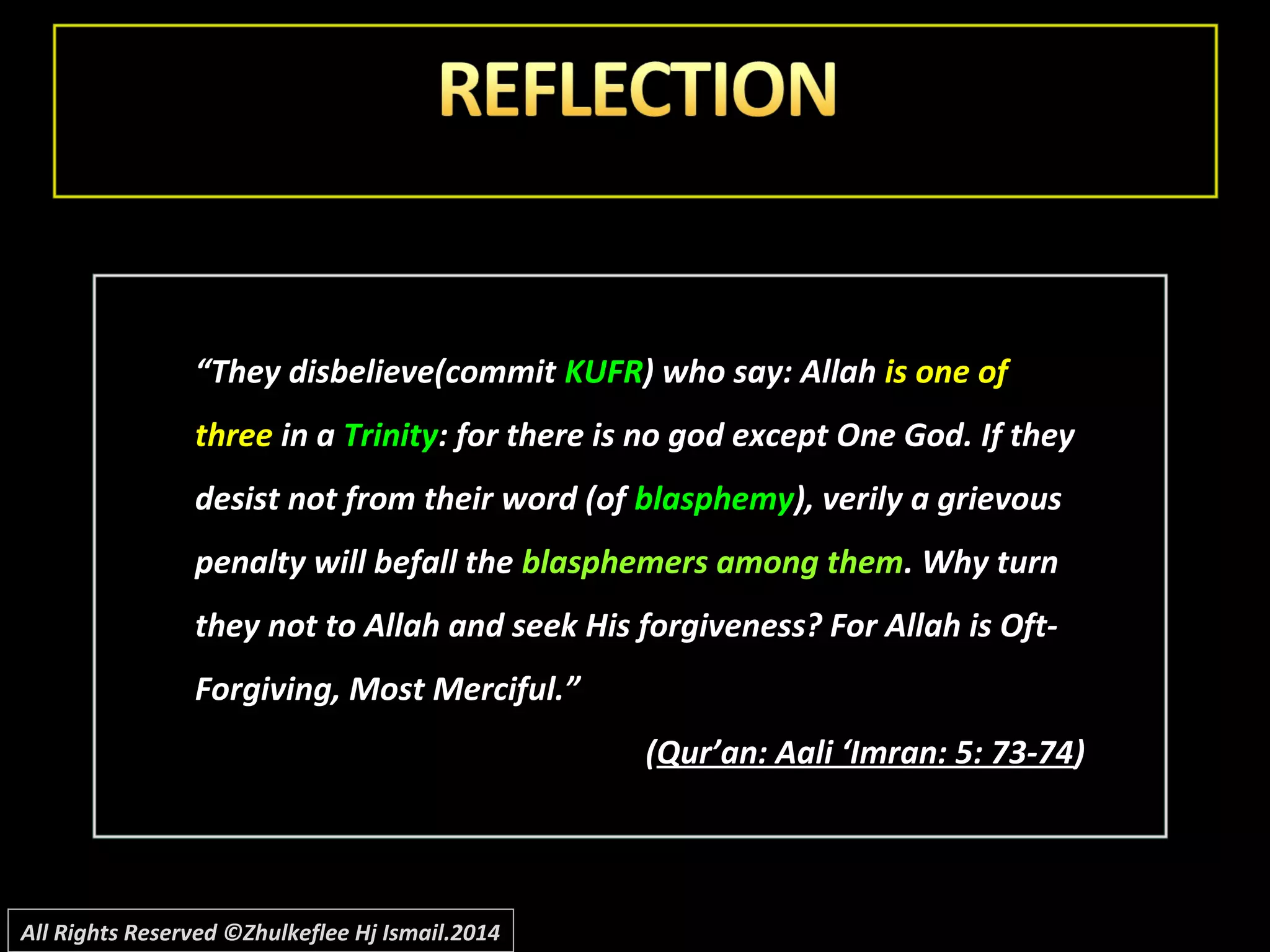 ““They disbelieve(commitThey disbelieve(commit KUFRKUFR) who say: Allah) who say: Allah is one ofis one of
threethree in ain a TrinityTrinity: for there is no god except One God. If they: for there is no god except One God. If they
desist not from their word (ofdesist not from their word (of blasphemyblasphemy), verily a grievous), verily a grievous
penalty will befall thepenalty will befall the blasphemers among themblasphemers among them. Why turn. Why turn
they not to Allah and seek His forgiveness? For Allah is Oft-they not to Allah and seek His forgiveness? For Allah is Oft-
Forgiving, Most Merciful.”Forgiving, Most Merciful.”
((Qur’an: Aali ‘Imran: 5: 73-74Qur’an: Aali ‘Imran: 5: 73-74))
All Rights Reserved ©Zhulkeflee Hj Ismail.2014
 