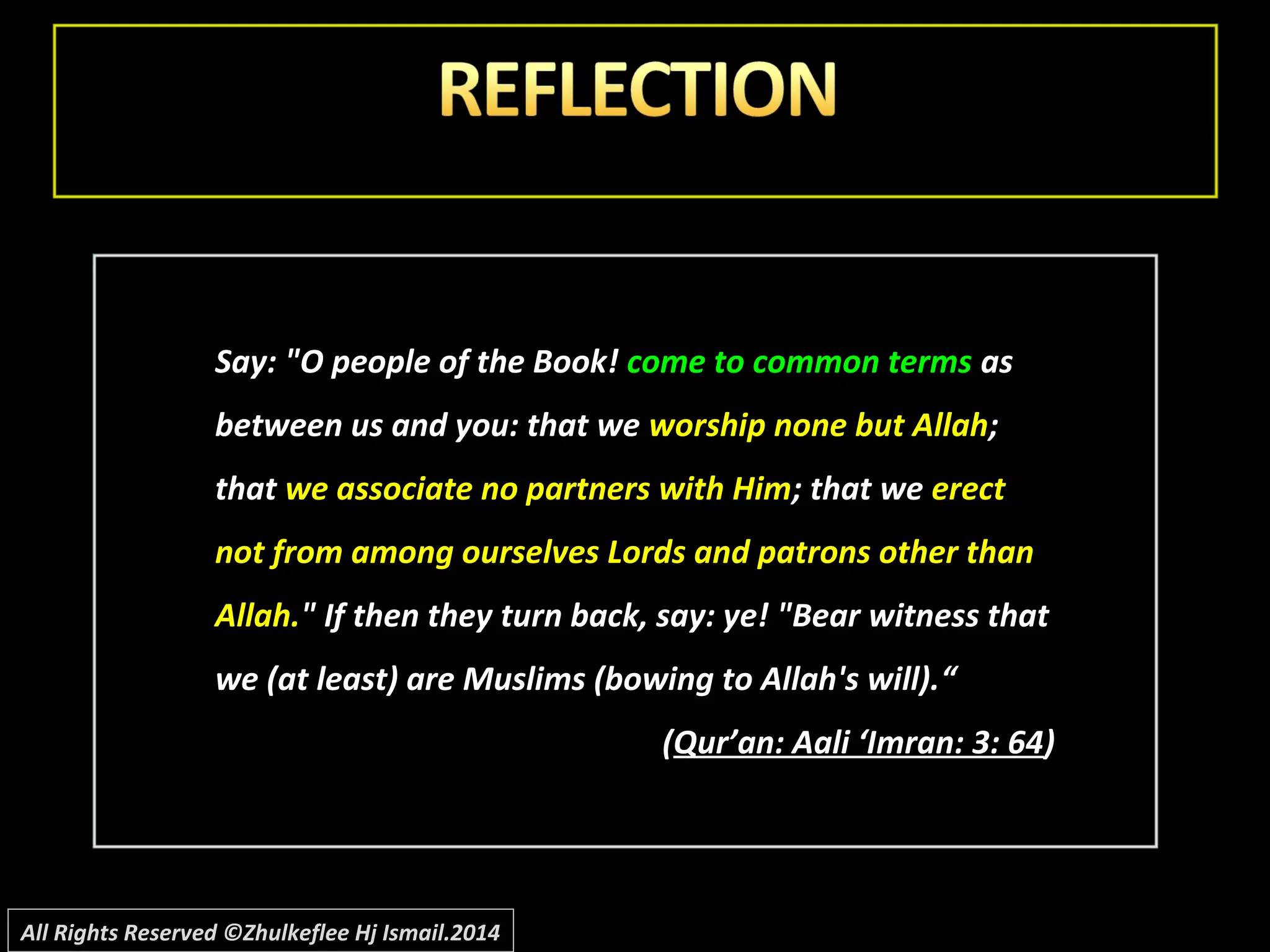 Say: "O people of the Book! come to common terms as
between us and you: that we worship none but Allah;
that we associate no partners with Him; that we erect
not from among ourselves Lords and patrons other than
Allah." If then they turn back, say: ye! "Bear witness that
we (at least) are Muslims (bowing to Allah's will).““
((Qur’an: Aali ‘Imran: 3: 64Qur’an: Aali ‘Imran: 3: 64))
All Rights Reserved ©Zhulkeflee Hj Ismail.2014
 