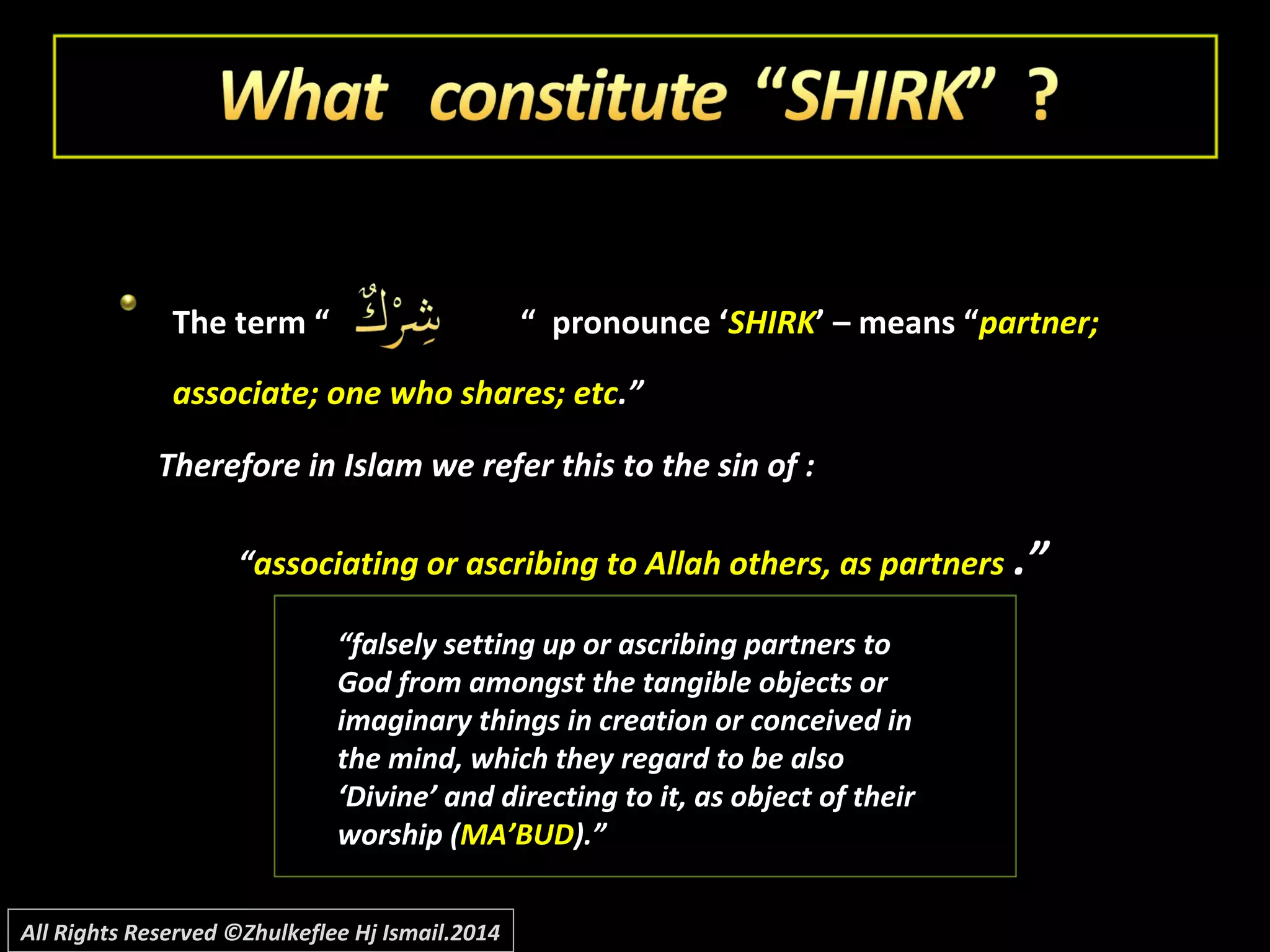 The term “The term “ “ pronounce ‘“ pronounce ‘SHIRKSHIRK’ – means “’ – means “partner;partner;
associate; one who shares; etcassociate; one who shares; etc.”.”
Therefore in Islam we refer this to the sin of :Therefore in Islam we refer this to the sin of :
““associating or ascribing to Allah others, as partnersassociating or ascribing to Allah others, as partners .”.”
““falsely setting up or ascribing partners tofalsely setting up or ascribing partners to
God from amongst the tangible objects orGod from amongst the tangible objects or
imaginary things in creation or conceived inimaginary things in creation or conceived in
the mind, which they regard to be alsothe mind, which they regard to be also
‘Divine’ and directing to it, as object of their‘Divine’ and directing to it, as object of their
worship (worship (MA’BUDMA’BUD).”).”
All Rights Reserved ©Zhulkeflee Hj Ismail.2014
 