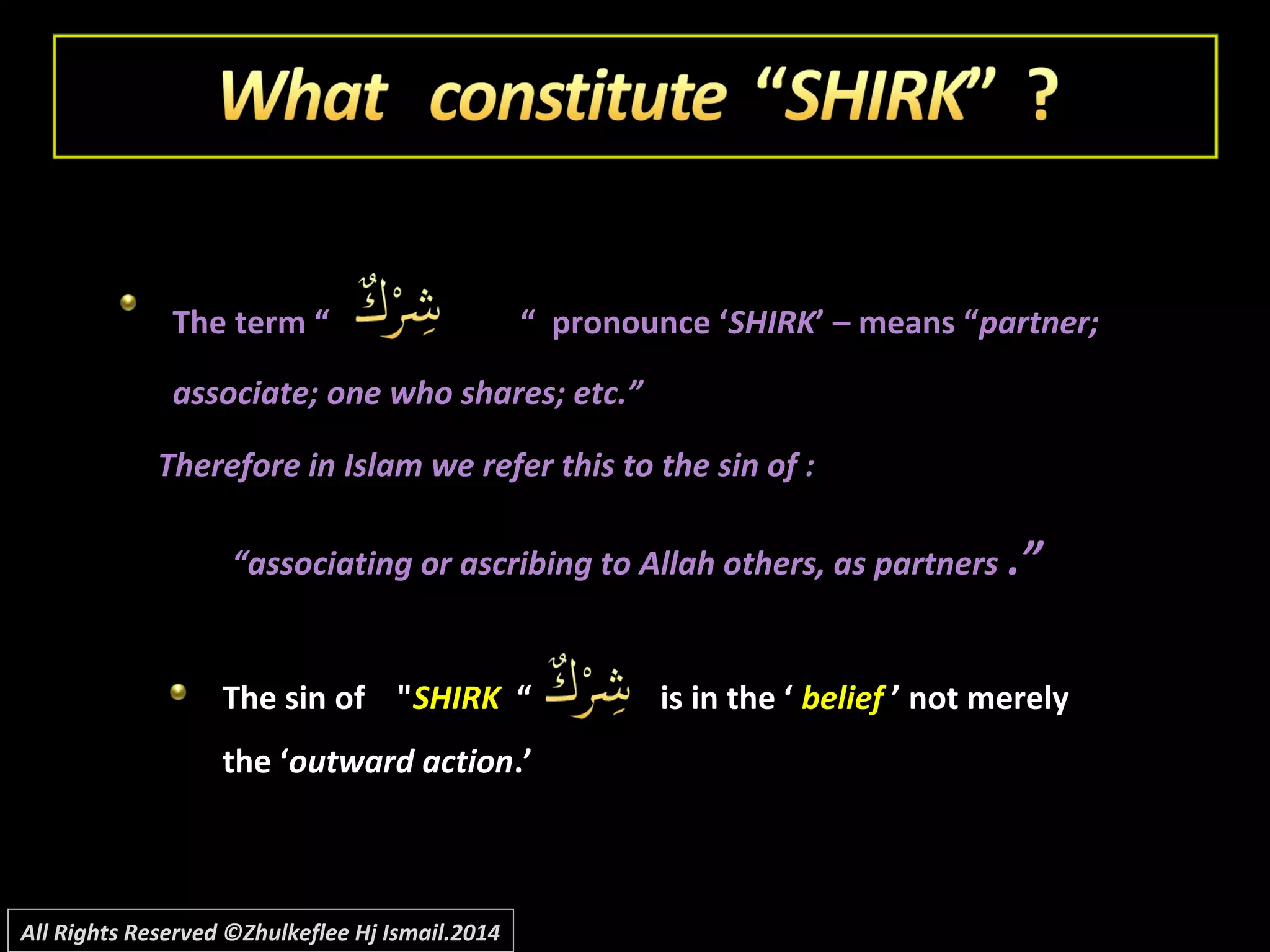The term “The term “ “ pronounce ‘“ pronounce ‘SHIRKSHIRK’ – means “’ – means “partner;partner;
associate; one who shares; etc.”associate; one who shares; etc.”
Therefore in Islam we refer this to the sin of :Therefore in Islam we refer this to the sin of :
““associating or ascribing to Allah others, as partnersassociating or ascribing to Allah others, as partners .”.”
The sin of "The sin of "SHIRKSHIRK “ is in the ‘“ is in the ‘ beliefbelief ’ not merely’ not merely
the ‘the ‘outward actionoutward action.’.’
All Rights Reserved ©Zhulkeflee Hj Ismail.2014
 