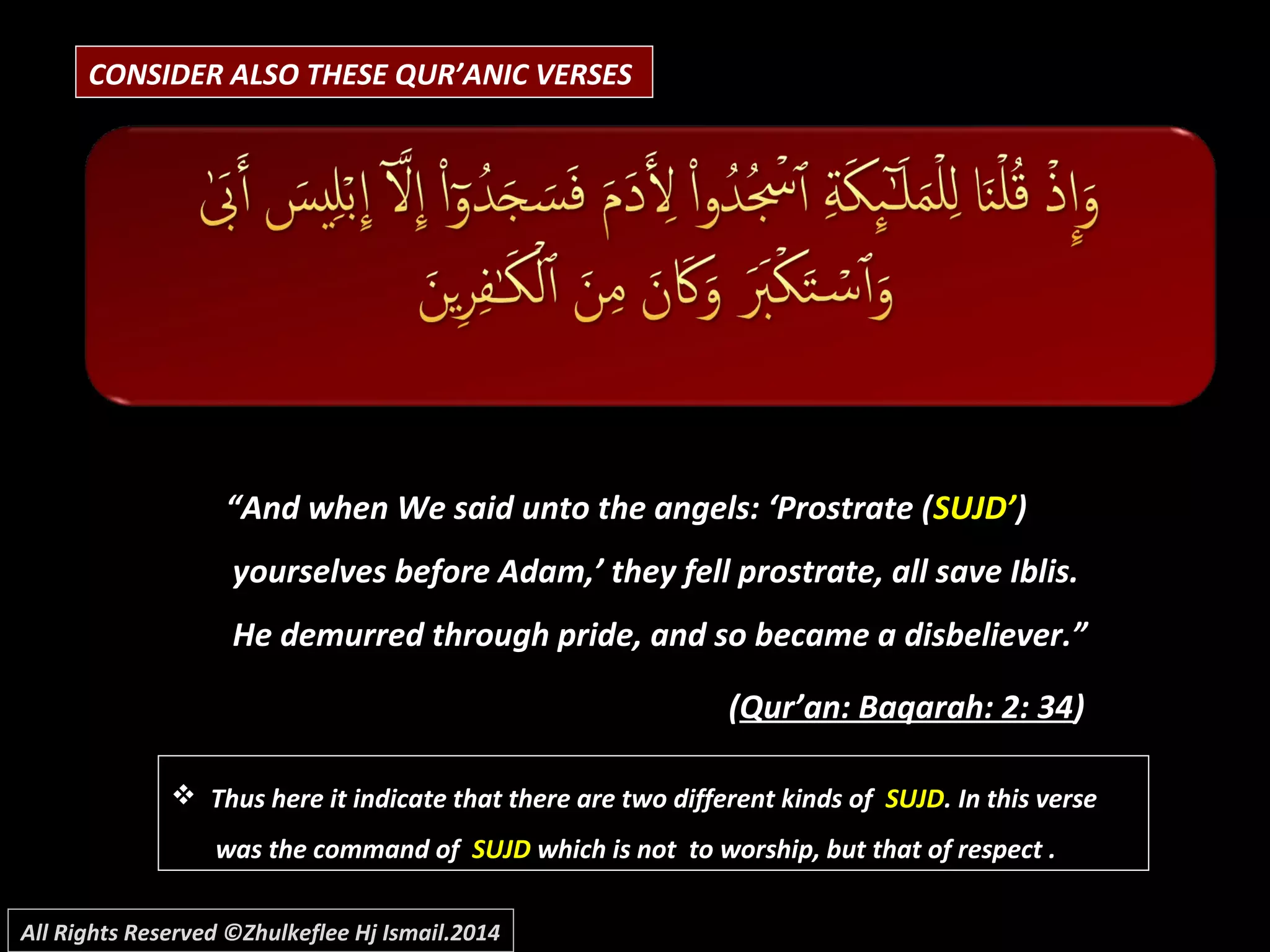 CONSIDER ALSO THESE QUR’ANIC VERSES
““And when We said unto the angels: ‘Prostrate (And when We said unto the angels: ‘Prostrate (SUJD’SUJD’))
yourselves before Adam,’ they fell prostrate, all save Iblis.yourselves before Adam,’ they fell prostrate, all save Iblis.
He demurred through pride, and so became a disbeliever.”He demurred through pride, and so became a disbeliever.”
((Qur’an: Baqarah: 2: 34Qur’an: Baqarah: 2: 34))
 Thus here it indicate that there are two different kinds ofThus here it indicate that there are two different kinds of SUJDSUJD. In this verse. In this verse
was the command ofwas the command of SUJDSUJD which is not to worship, but that of respect .which is not to worship, but that of respect .
All Rights Reserved ©Zhulkeflee Hj Ismail.2014
 