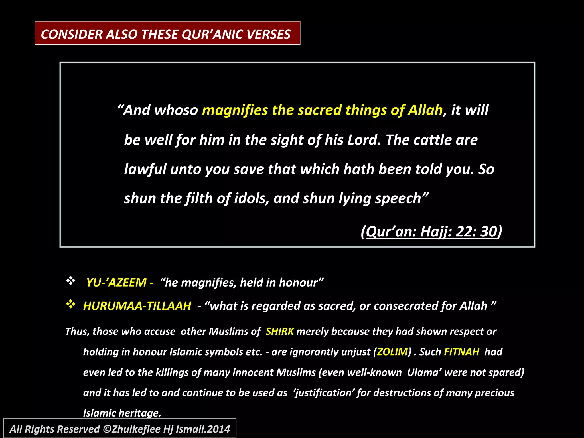 CONSIDER ALSO THESE QUR’ANIC VERSES
““And whosoAnd whoso magnifies the sacred things of Allahmagnifies the sacred things of Allah, it will, it will
be well for him in the sight of his Lord. The cattle arebe well for him in the sight of his Lord. The cattle are
lawful unto you save that which hath been told you. Solawful unto you save that which hath been told you. So
shun the filth of idols, and shun lying speech”shun the filth of idols, and shun lying speech”
((Qur’an: Hajj: 22: 30Qur’an: Hajj: 22: 30))
 YU-’AZEEM -YU-’AZEEM - “he magnifies, held in honour”“he magnifies, held in honour”
 HURUMAA-TILLAAHHURUMAA-TILLAAH - “what is regarded as sacred, or consecrated for Allah ”- “what is regarded as sacred, or consecrated for Allah ”
Thus, those who accuse other Muslims ofThus, those who accuse other Muslims of SHIRKSHIRK merely because they had shown respect ormerely because they had shown respect or
holding in honour Islamic symbols etc. - are ignorantly unjust (holding in honour Islamic symbols etc. - are ignorantly unjust (ZOLIMZOLIM) . Such) . Such FITNAHFITNAH hadhad
even led to the killings of many innocent Muslims (even well-known Ulama’ were not spared)even led to the killings of many innocent Muslims (even well-known Ulama’ were not spared)
and it has led to and continue to be used as ‘justification’ for destructions of many preciousand it has led to and continue to be used as ‘justification’ for destructions of many precious
Islamic heritage.Islamic heritage.
All Rights Reserved ©Zhulkeflee Hj Ismail.2014
 