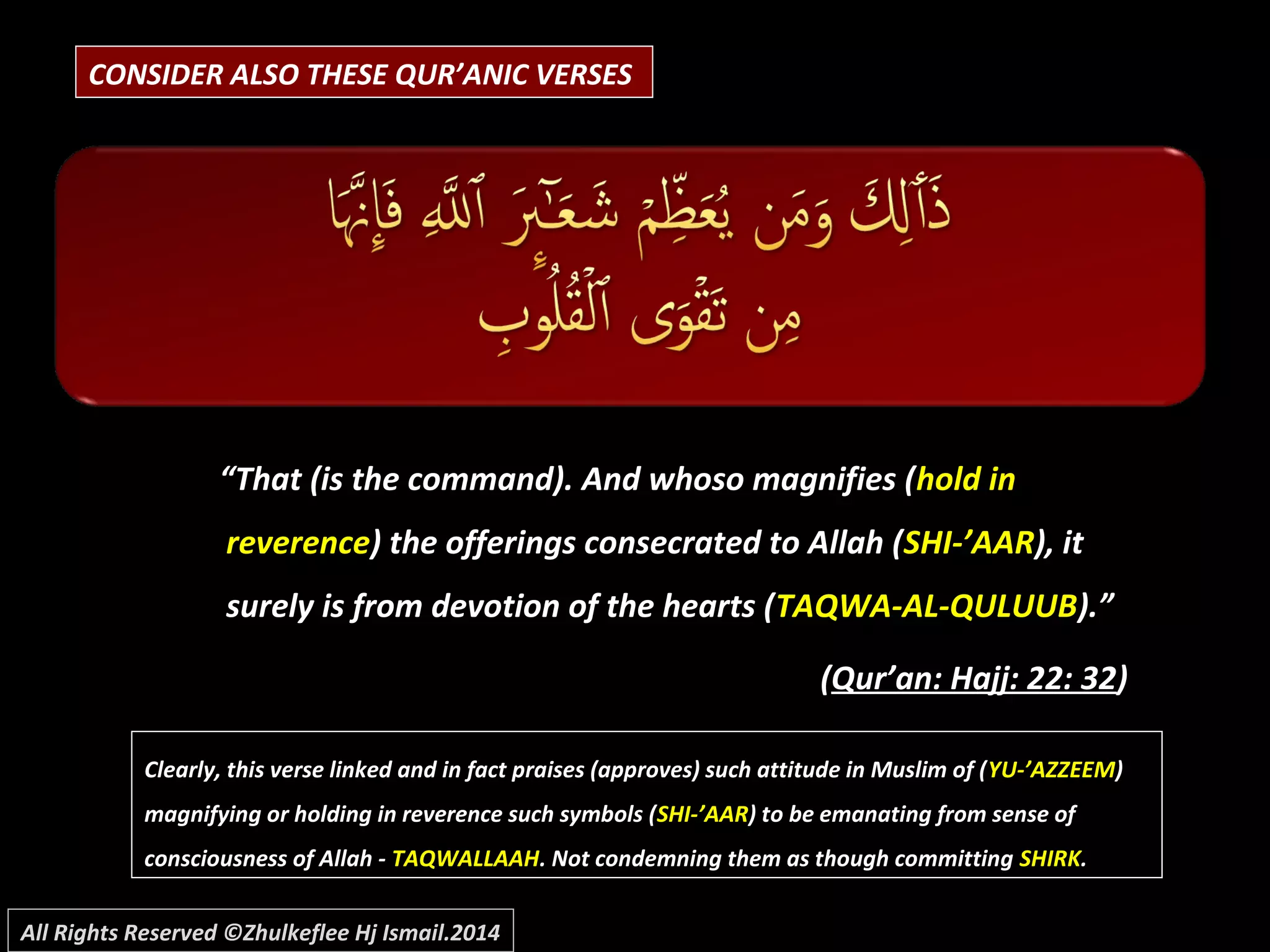 CONSIDER ALSO THESE QUR’ANIC VERSES
“That (is the command). And whoso magnifies (hold in
reverence) the offerings consecrated to Allah (SHI-’AAR), it
surely is from devotion of the hearts (TAQWA-AL-QULUUB).”
(Qur’an: Hajj: 22: 32)
Clearly, this verse linked and in fact praises (approves) such attitude in Muslim of (Clearly, this verse linked and in fact praises (approves) such attitude in Muslim of (YU-’AZZEEMYU-’AZZEEM))
magnifying or holding in reverence such symbols (magnifying or holding in reverence such symbols (SHI-’AARSHI-’AAR) to be emanating from sense of) to be emanating from sense of
consciousness of Allah -consciousness of Allah - TAQWALLAAHTAQWALLAAH. Not condemning them as though committing. Not condemning them as though committing SHIRKSHIRK..
All Rights Reserved ©Zhulkeflee Hj Ismail.2014
 