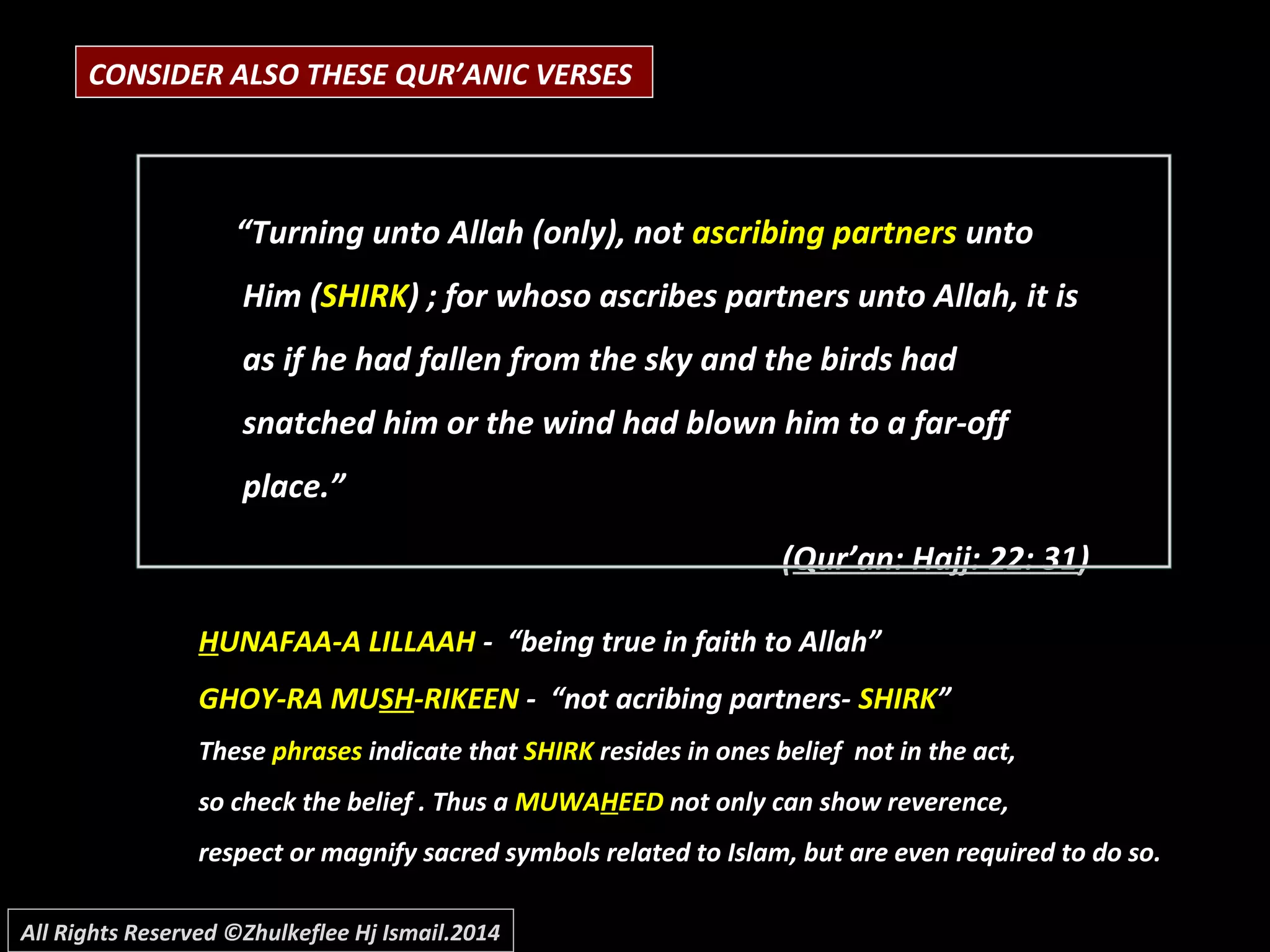 CONSIDER ALSO THESE QUR’ANIC VERSES
“Turning unto Allah (only), not ascribing partners unto
Him (SHIRK) ; for whoso ascribes partners unto Allah, it is
as if he had fallen from the sky and the birds had
snatched him or the wind had blown him to a far-off
place.”
(Qur’an: Hajj: 22: 31)
HHUNAFAA-A LILLAAHUNAFAA-A LILLAAH - “being true in faith to Allah”- “being true in faith to Allah”
GHOY-RA MUGHOY-RA MUSHSH-RIKEEN-RIKEEN - “not acribing partners-- “not acribing partners- SHIRKSHIRK””
TheseThese phrasesphrases indicate thatindicate that SHIRKSHIRK resides in ones belief not in the act,resides in ones belief not in the act,
so check the belief . Thus aso check the belief . Thus a MUWAMUWAHHEEDEED not only can show reverence,not only can show reverence,
respect or magnify sacred symbols related to Islam, but are even required to do so.respect or magnify sacred symbols related to Islam, but are even required to do so.
All Rights Reserved ©Zhulkeflee Hj Ismail.2014
 