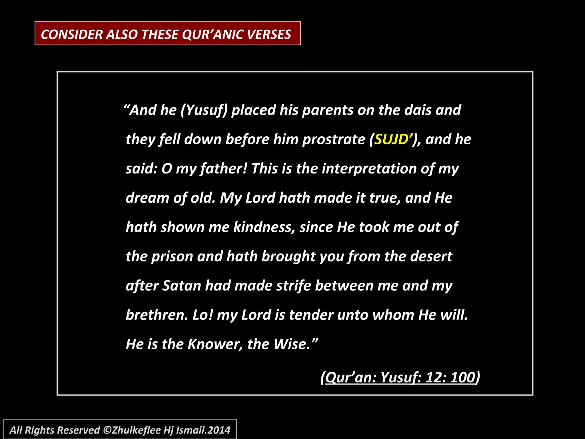 CONSIDER ALSO THESE QUR’ANIC VERSES
““And he (Yusuf) placed his parents on the dais andAnd he (Yusuf) placed his parents on the dais and
they fell down before him prostrate (they fell down before him prostrate (SUJD’SUJD’), and he), and he
said: O my father! This is the interpretation of mysaid: O my father! This is the interpretation of my
dream of old. My Lord hath made it true, and Hedream of old. My Lord hath made it true, and He
hath shown me kindness, since He took me out ofhath shown me kindness, since He took me out of
the prison and hath brought you from the desertthe prison and hath brought you from the desert
after Satan had made strife between me and myafter Satan had made strife between me and my
brethren. Lo! my Lord is tender unto whom He will.brethren. Lo! my Lord is tender unto whom He will.
He is the Knower, the Wise.”He is the Knower, the Wise.”
((Qur’an: Yusuf: 12: 100Qur’an: Yusuf: 12: 100))
All Rights Reserved ©Zhulkeflee Hj Ismail.2014
 
