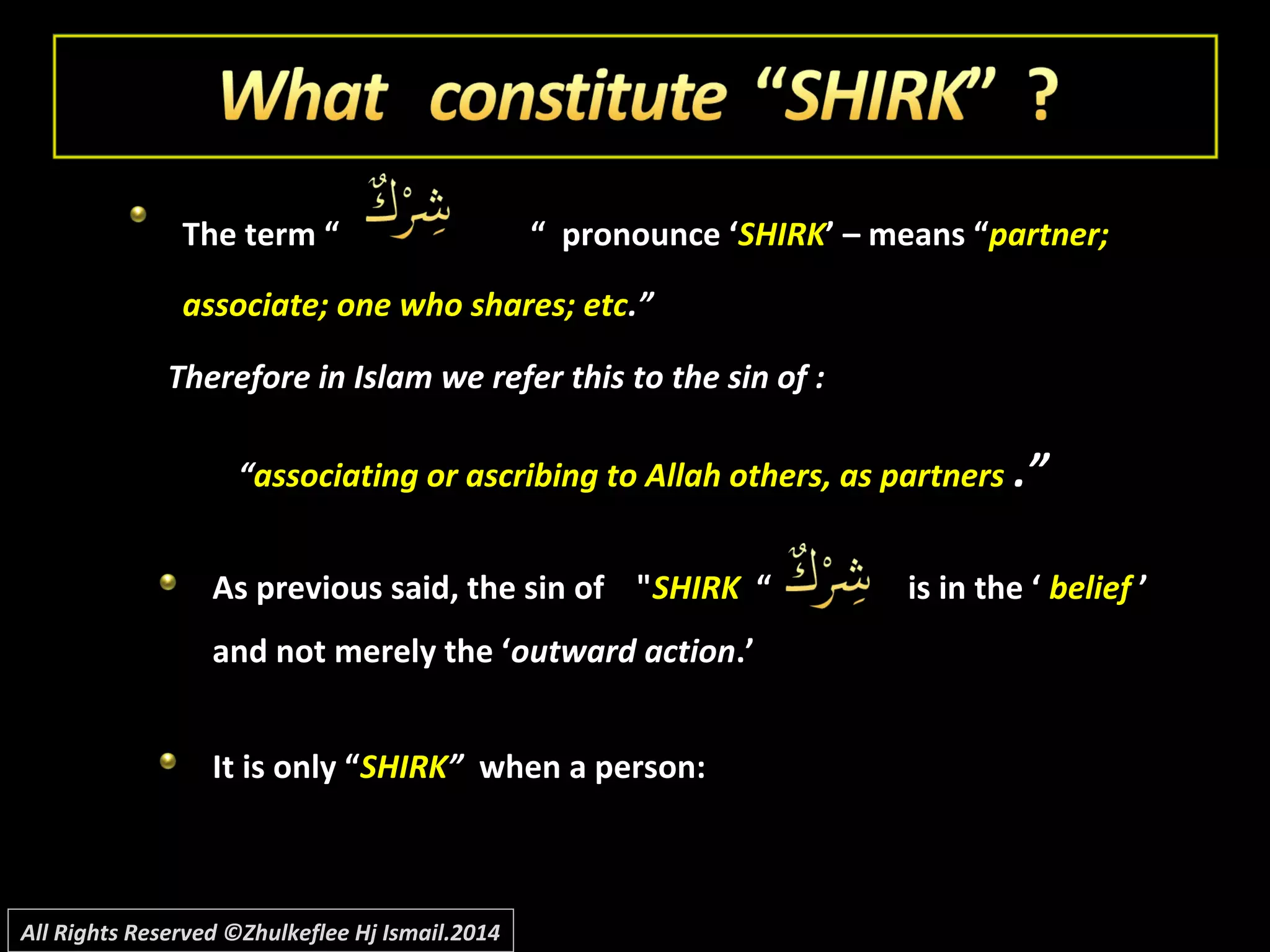 The term “The term “ “ pronounce ‘“ pronounce ‘SHIRKSHIRK’ – means “’ – means “partner;partner;
associate; one who shares; etcassociate; one who shares; etc.”.”
Therefore in Islam we refer this to the sin of :Therefore in Islam we refer this to the sin of :
““associating or ascribing to Allah others, as partnersassociating or ascribing to Allah others, as partners .”.”
As previous said, the sin of "As previous said, the sin of "SHIRKSHIRK “ is in the ‘“ is in the ‘ beliefbelief ’’
and not merely the ‘and not merely the ‘outward actionoutward action.’.’
It is only “It is only “SHIRKSHIRK”” when a person:when a person:
All Rights Reserved ©Zhulkeflee Hj Ismail.2014
 