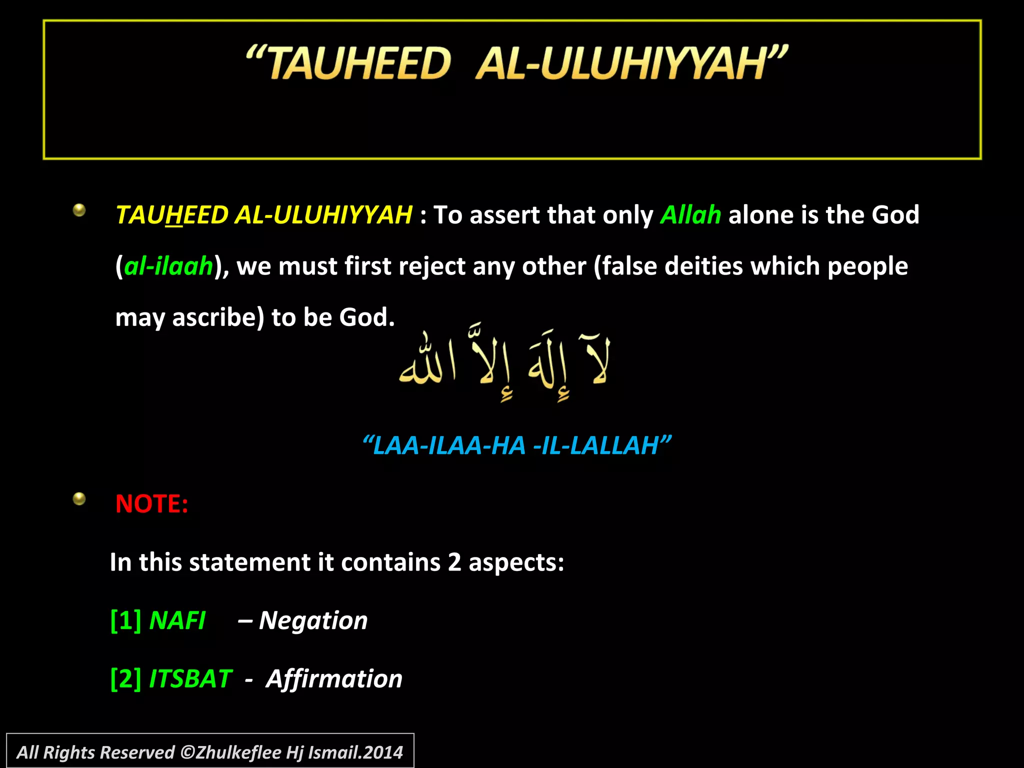 TAUTAUHHEED AL-ULUHIYYAHEED AL-ULUHIYYAH : To assert that only: To assert that only AllahAllah alone is the Godalone is the God
((al-ilaahal-ilaah), we must first reject any other (false deities which people), we must first reject any other (false deities which people
may ascribe) to be God.may ascribe) to be God.
““LAA-ILAA-HA -IL-LALLAH”LAA-ILAA-HA -IL-LALLAH”
NOTE:NOTE:
In this statement it contains 2 aspects:In this statement it contains 2 aspects:
[1][1] NAFINAFI – Negation– Negation
[2][2] ITSBATITSBAT - Affirmation- Affirmation
All Rights Reserved ©Zhulkeflee Hj Ismail.2014
 