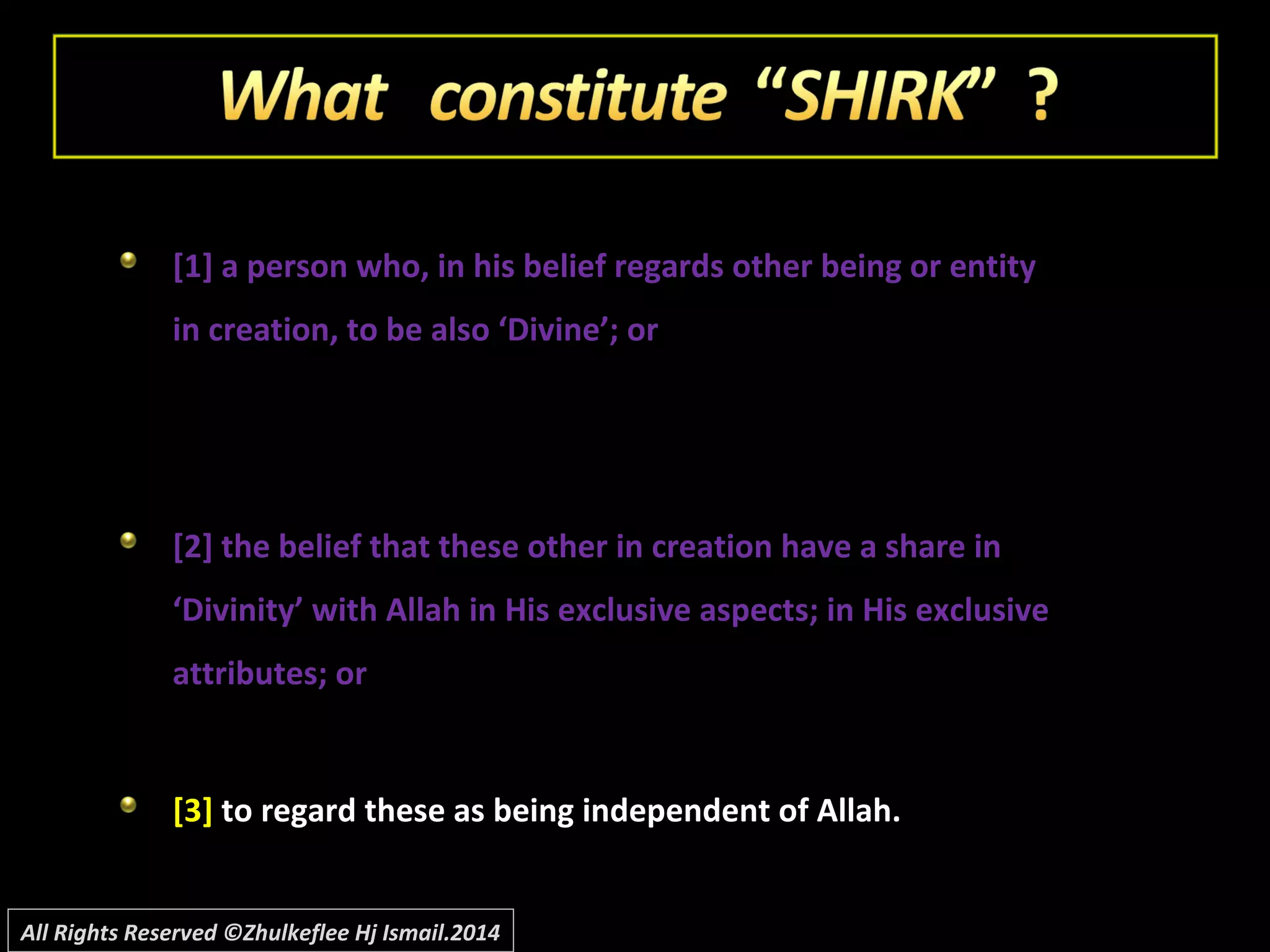 [1] a person who, in his belief regards other being or entity[1] a person who, in his belief regards other being or entity
in creation, to be also ‘Divine’; orin creation, to be also ‘Divine’; or
[2] the belief that these other in creation have a share in[2] the belief that these other in creation have a share in
‘Divinity’ with Allah in His exclusive aspects; in His exclusive‘Divinity’ with Allah in His exclusive aspects; in His exclusive
attributes; orattributes; or
[3][3] to regard these as being independent of Allah.to regard these as being independent of Allah.
All Rights Reserved ©Zhulkeflee Hj Ismail.2014
 