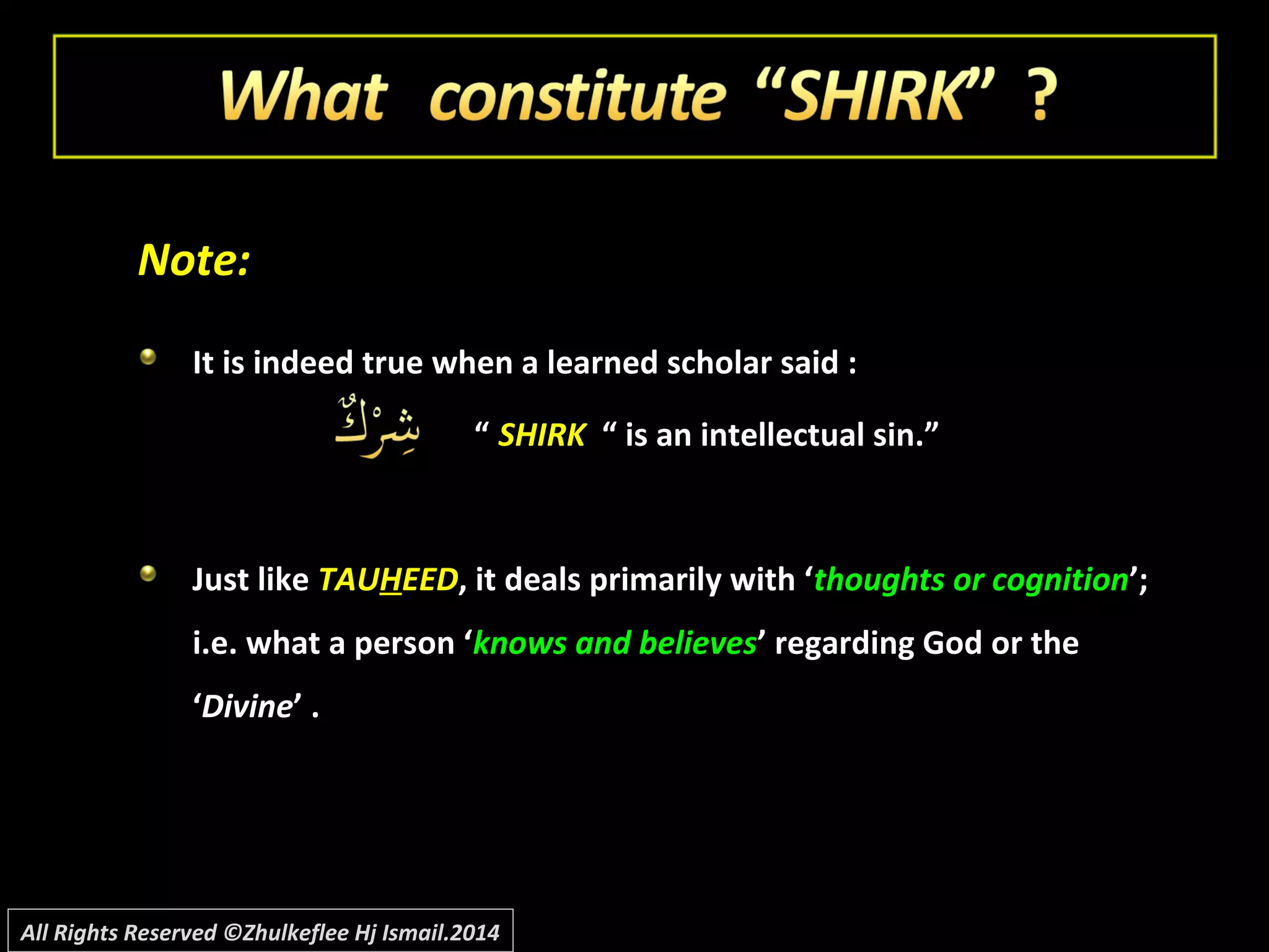 Note:Note:
It is indeed true when a learned scholar said :It is indeed true when a learned scholar said :
““ SHIRKSHIRK “ is an intellectual sin.”“ is an intellectual sin.”
Just likeJust like TAUTAUHHEEDEED, it deals primarily with ‘, it deals primarily with ‘thoughts or cognitionthoughts or cognition’;’;
i.e. what a person ‘i.e. what a person ‘knows and believesknows and believes’ regarding God or the’ regarding God or the
‘‘DivineDivine’ .’ .
All Rights Reserved ©Zhulkeflee Hj Ismail.2014
 