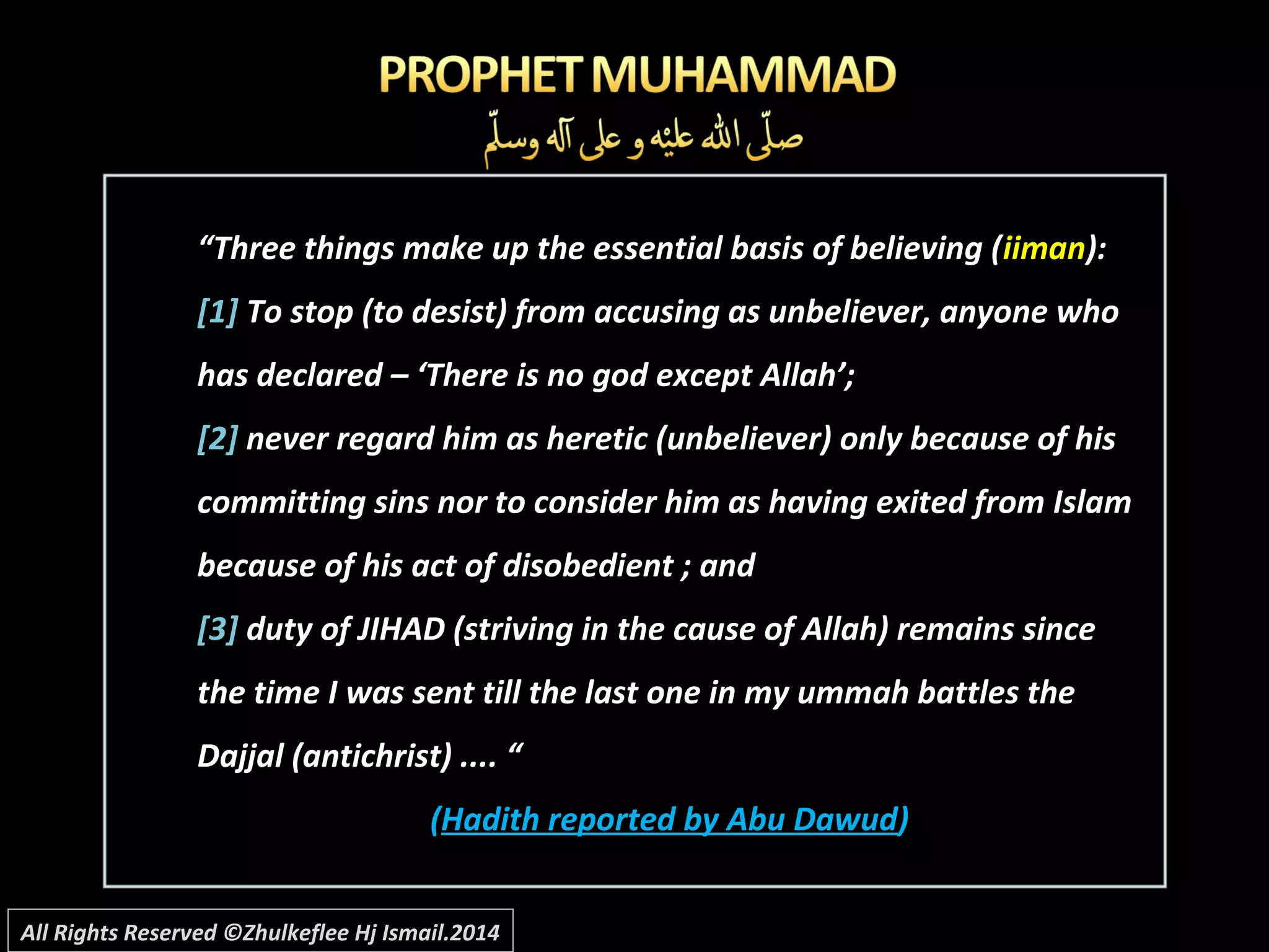 ““Three things make up the essential basis of believing (Three things make up the essential basis of believing (iimaniiman):):
[1][1] To stop (to desist) from accusing as unbeliever, anyone whoTo stop (to desist) from accusing as unbeliever, anyone who
has declared – ‘There is no god except Allah’;has declared – ‘There is no god except Allah’;
[2][2] never regard him as heretic (unbeliever) only because of hisnever regard him as heretic (unbeliever) only because of his
committing sins nor to consider him as having exited from Islamcommitting sins nor to consider him as having exited from Islam
because of his act of disobedient ; andbecause of his act of disobedient ; and
[3][3] duty of JIHAD (striving in the cause of Allah) remains sinceduty of JIHAD (striving in the cause of Allah) remains since
the time I was sent till the last one in my ummah battles thethe time I was sent till the last one in my ummah battles the
Dajjal (antichrist) .... “Dajjal (antichrist) .... “
((Hadith reported by Abu DawudHadith reported by Abu Dawud))
All Rights Reserved ©Zhulkeflee Hj Ismail.2014
 