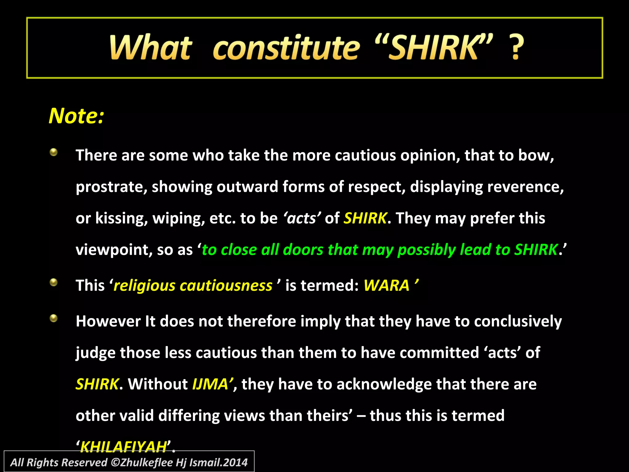 Note:Note:
There are some who take the more cautious opinion, that to bow,There are some who take the more cautious opinion, that to bow,
prostrate, showing outward forms of respect, displaying reverence,prostrate, showing outward forms of respect, displaying reverence,
or kissing, wiping, etc. to beor kissing, wiping, etc. to be ‘acts’‘acts’ ofof SHIRKSHIRK. They may prefer this. They may prefer this
viewpoint, so as ‘viewpoint, so as ‘to close all doors that may possibly lead to SHIRKto close all doors that may possibly lead to SHIRK.’.’
This ‘This ‘religious cautiousnessreligious cautiousness ’ is termed:’ is termed: WARA ’WARA ’
However It does not therefore imply that they have to conclusivelyHowever It does not therefore imply that they have to conclusively
judge those less cautious than them to have committed ‘acts’ ofjudge those less cautious than them to have committed ‘acts’ of
SHIRKSHIRK. Without. Without IJMA’IJMA’, they have to acknowledge that there are, they have to acknowledge that there are
other valid differing views than theirs’ – thus this is termedother valid differing views than theirs’ – thus this is termed
‘‘KHILAFIYAHKHILAFIYAH’.’.
All Rights Reserved ©Zhulkeflee Hj Ismail.2014
 