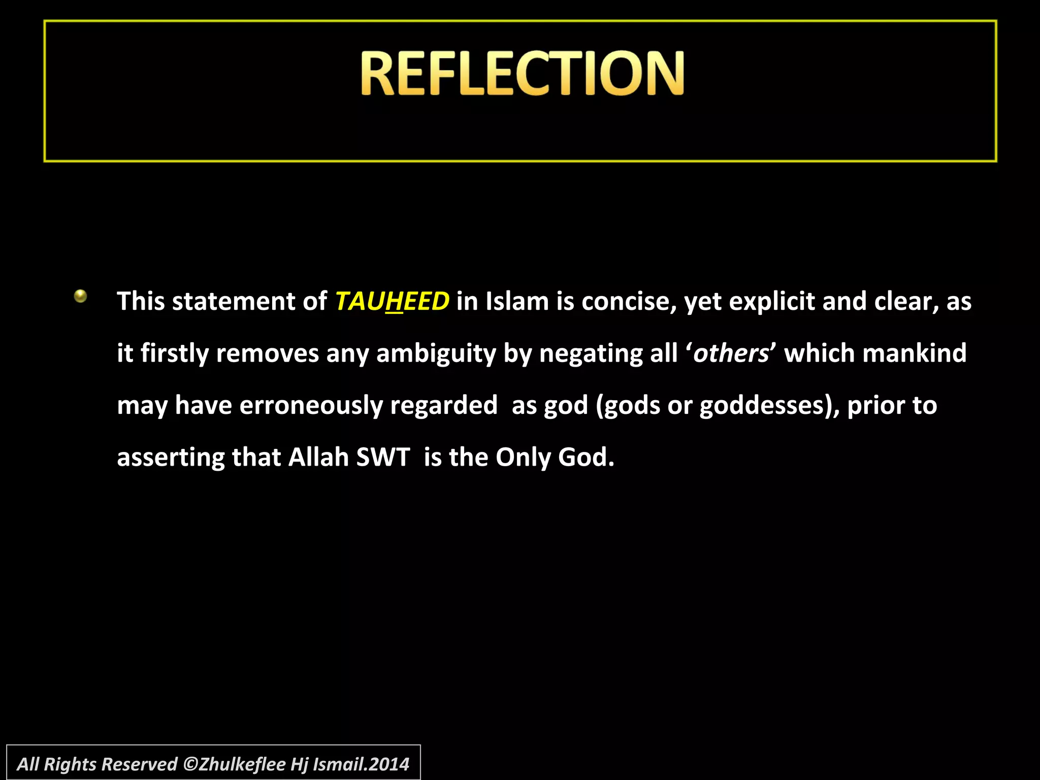 This statement ofThis statement of TAUTAUHHEEDEED in Islam is concise, yet explicit and clear, asin Islam is concise, yet explicit and clear, as
it firstly removes any ambiguity by negating all ‘it firstly removes any ambiguity by negating all ‘othersothers’ which mankind’ which mankind
may have erroneously regarded as god (gods or goddesses), prior tomay have erroneously regarded as god (gods or goddesses), prior to
asserting that Allah SWT is the Only God.asserting that Allah SWT is the Only God.
All Rights Reserved ©Zhulkeflee Hj Ismail.2014
 