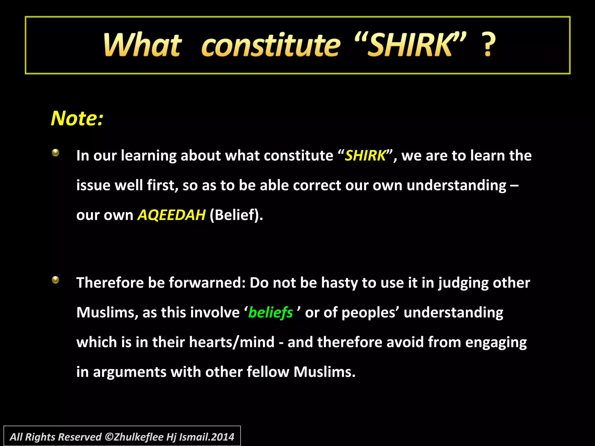 Note:Note:
In our learning about what constitute “In our learning about what constitute “SHIRKSHIRK”, we are to learn the”, we are to learn the
issue well first, so as to be able correct our own understanding –issue well first, so as to be able correct our own understanding –
our ownour own AQEEDAHAQEEDAH (Belief).(Belief).
Therefore be forwarned: Do not be hasty to use it in judging otherTherefore be forwarned: Do not be hasty to use it in judging other
Muslims, as this involve ‘Muslims, as this involve ‘beliefsbeliefs ’ or of peoples’ understanding’ or of peoples’ understanding
which is in their hearts/mind - and therefore avoid from engagingwhich is in their hearts/mind - and therefore avoid from engaging
in arguments with other fellow Muslims.in arguments with other fellow Muslims.
All Rights Reserved ©Zhulkeflee Hj Ismail.2014
 