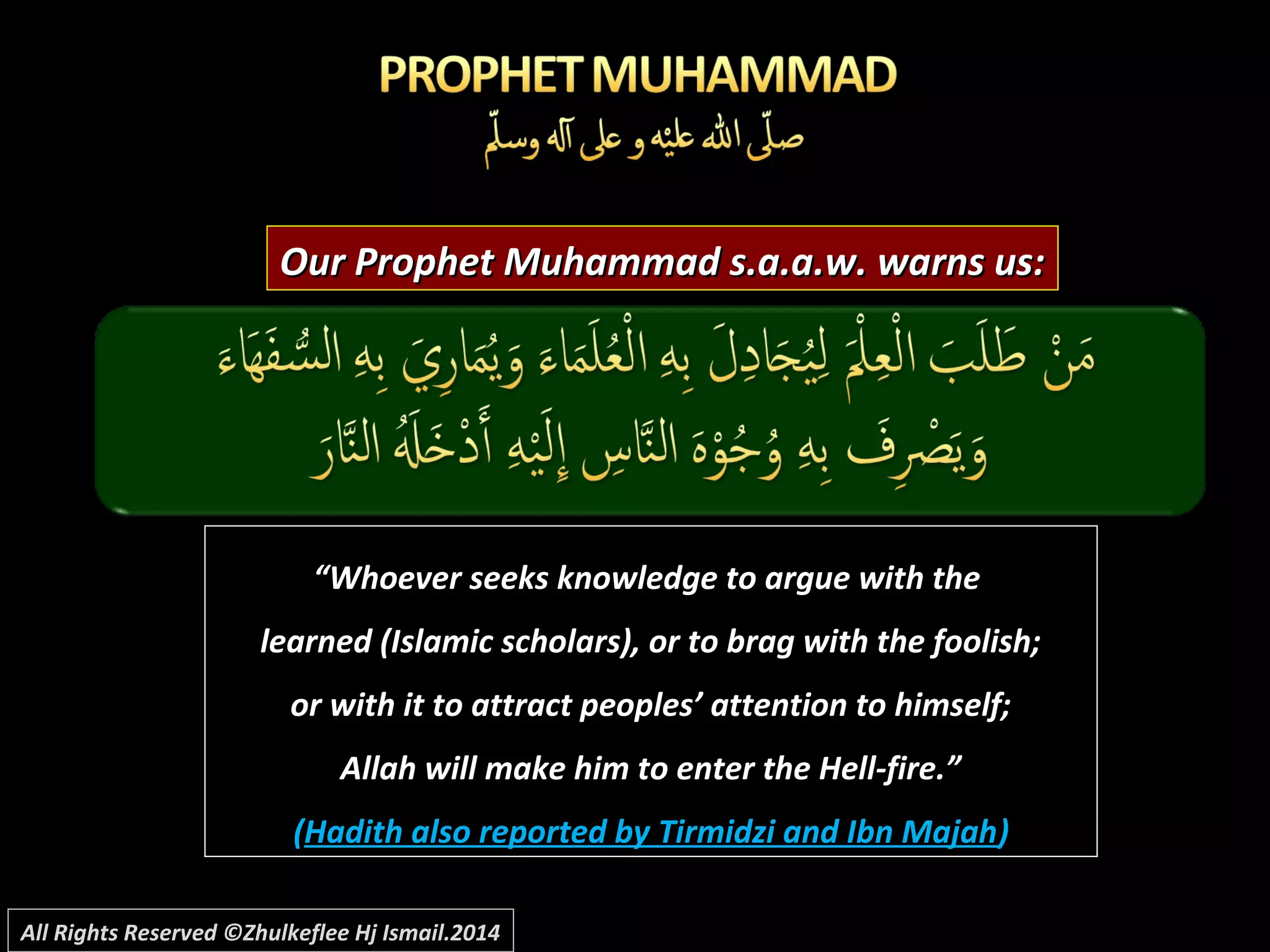 Our Prophet Muhammad s.a.a.w. warns us:Our Prophet Muhammad s.a.a.w. warns us:
““Whoever seeks knowledge to argue with theWhoever seeks knowledge to argue with the
learned (Islamic scholars), or to brag with the foolish;learned (Islamic scholars), or to brag with the foolish;
or with it to attract peoples’ attention to himself;or with it to attract peoples’ attention to himself;
Allah will make him to enter the Hell-fire.”Allah will make him to enter the Hell-fire.”
((Hadith also reported by Tirmidzi and Ibn MajahHadith also reported by Tirmidzi and Ibn Majah))
All Rights Reserved ©Zhulkeflee Hj Ismail.2014
 