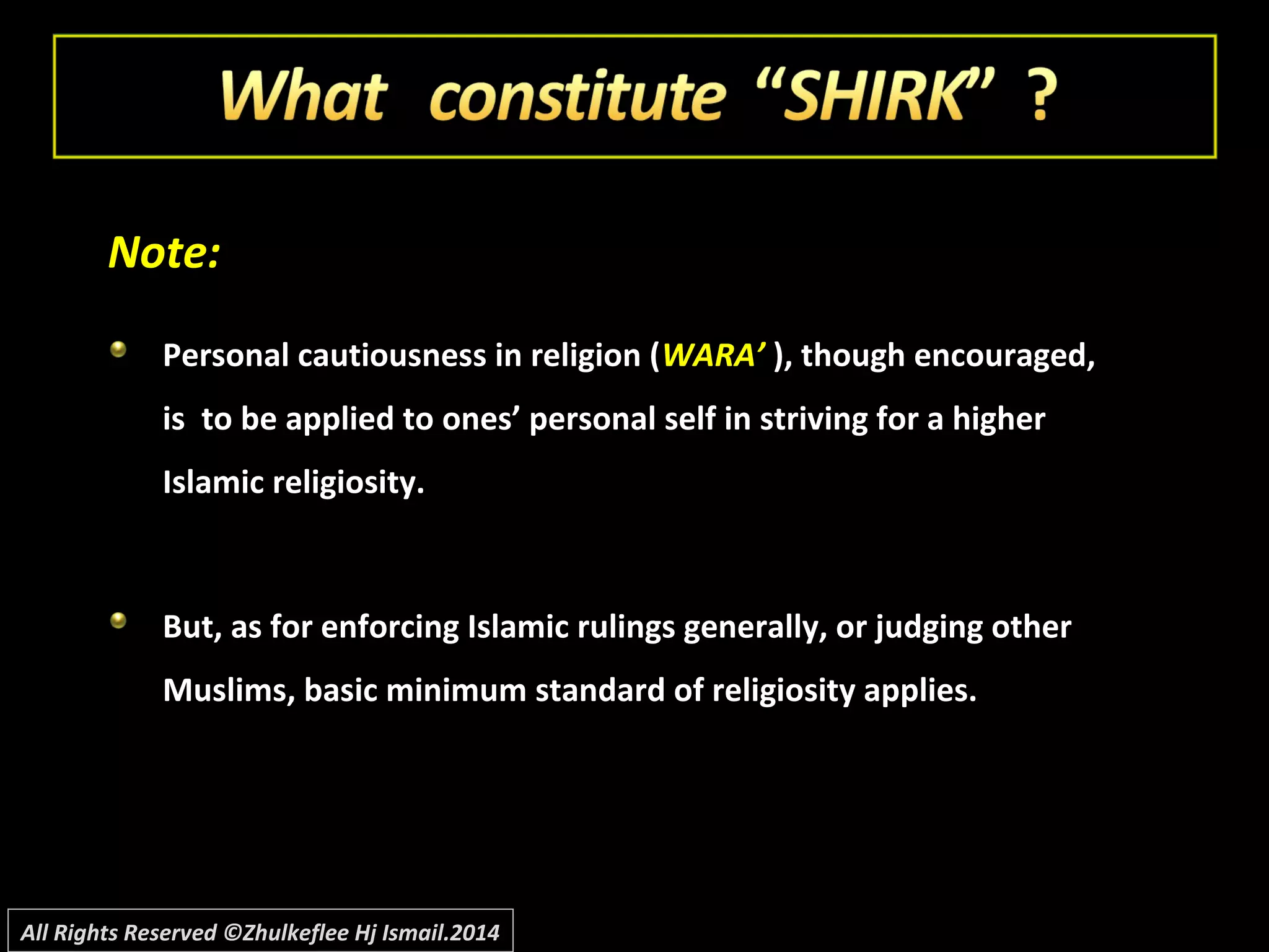 Note:Note:
Personal cautiousness in religion (Personal cautiousness in religion (WARA’WARA’ ), though encouraged,), though encouraged,
is to be applied to ones’ personal self in striving for a higheris to be applied to ones’ personal self in striving for a higher
Islamic religiosity.Islamic religiosity.
But, as for enforcing Islamic rulings generally, or judging otherBut, as for enforcing Islamic rulings generally, or judging other
Muslims, basic minimum standard of religiosity applies.Muslims, basic minimum standard of religiosity applies.
All Rights Reserved ©Zhulkeflee Hj Ismail.2014
 