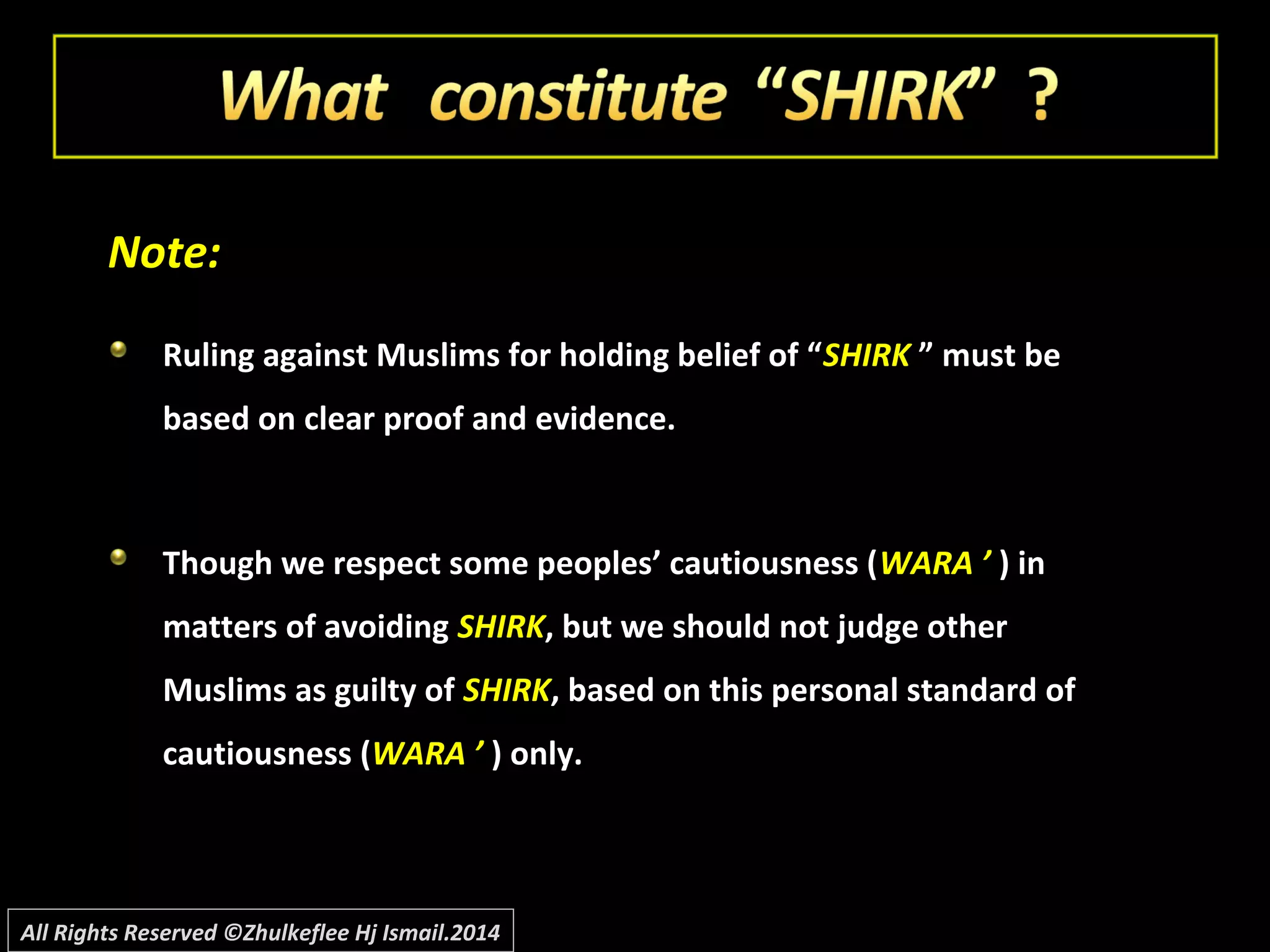 Note:Note:
Ruling against Muslims for holding belief of “Ruling against Muslims for holding belief of “SHIRKSHIRK ” must be” must be
based on clear proof and evidence.based on clear proof and evidence.
Though we respect some peoples’ cautiousness (Though we respect some peoples’ cautiousness (WARA ’WARA ’ ) in) in
matters of avoidingmatters of avoiding SHIRKSHIRK, but we should not judge other, but we should not judge other
Muslims as guilty ofMuslims as guilty of SHIRKSHIRK, based on this personal standard of, based on this personal standard of
cautiousness (cautiousness (WARA ’WARA ’ ) only.) only.
All Rights Reserved ©Zhulkeflee Hj Ismail.2014
 