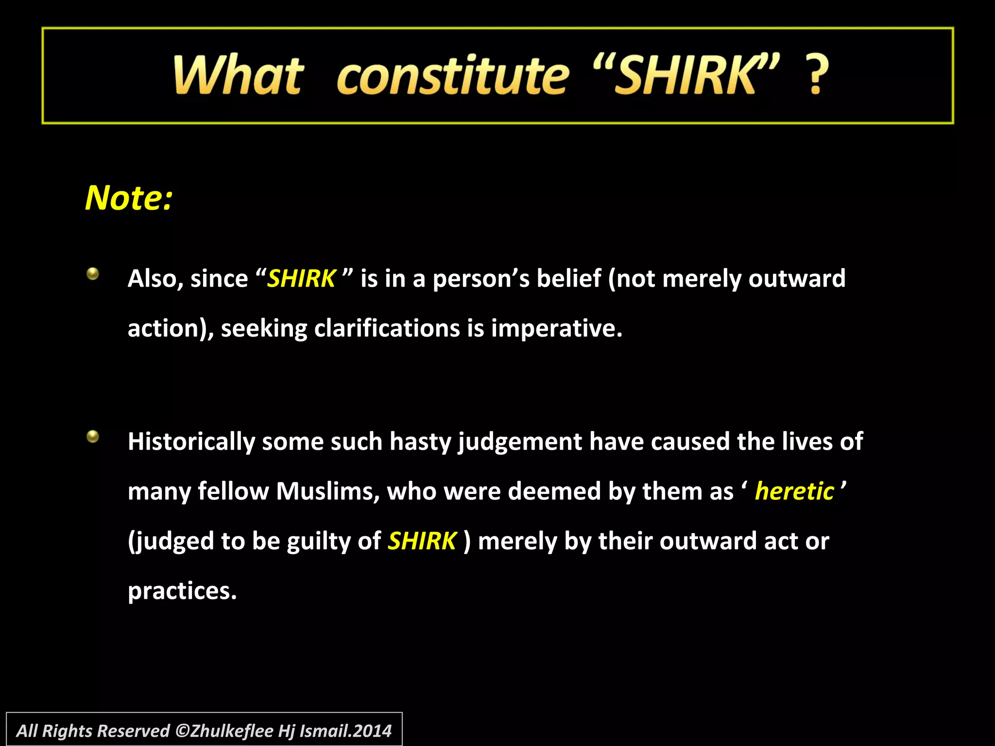 Note:Note:
Also, since “Also, since “SHIRKSHIRK ” is in a person’s belief (not merely outward” is in a person’s belief (not merely outward
action), seeking clarifications is imperative.action), seeking clarifications is imperative.
Historically some such hasty judgement have caused the lives ofHistorically some such hasty judgement have caused the lives of
many fellow Muslims, who were deemed by them as ‘many fellow Muslims, who were deemed by them as ‘ hereticheretic ’’
(judged to be guilty of(judged to be guilty of SHIRKSHIRK ) merely by their outward act or) merely by their outward act or
practices.practices.
All Rights Reserved ©Zhulkeflee Hj Ismail.2014
 