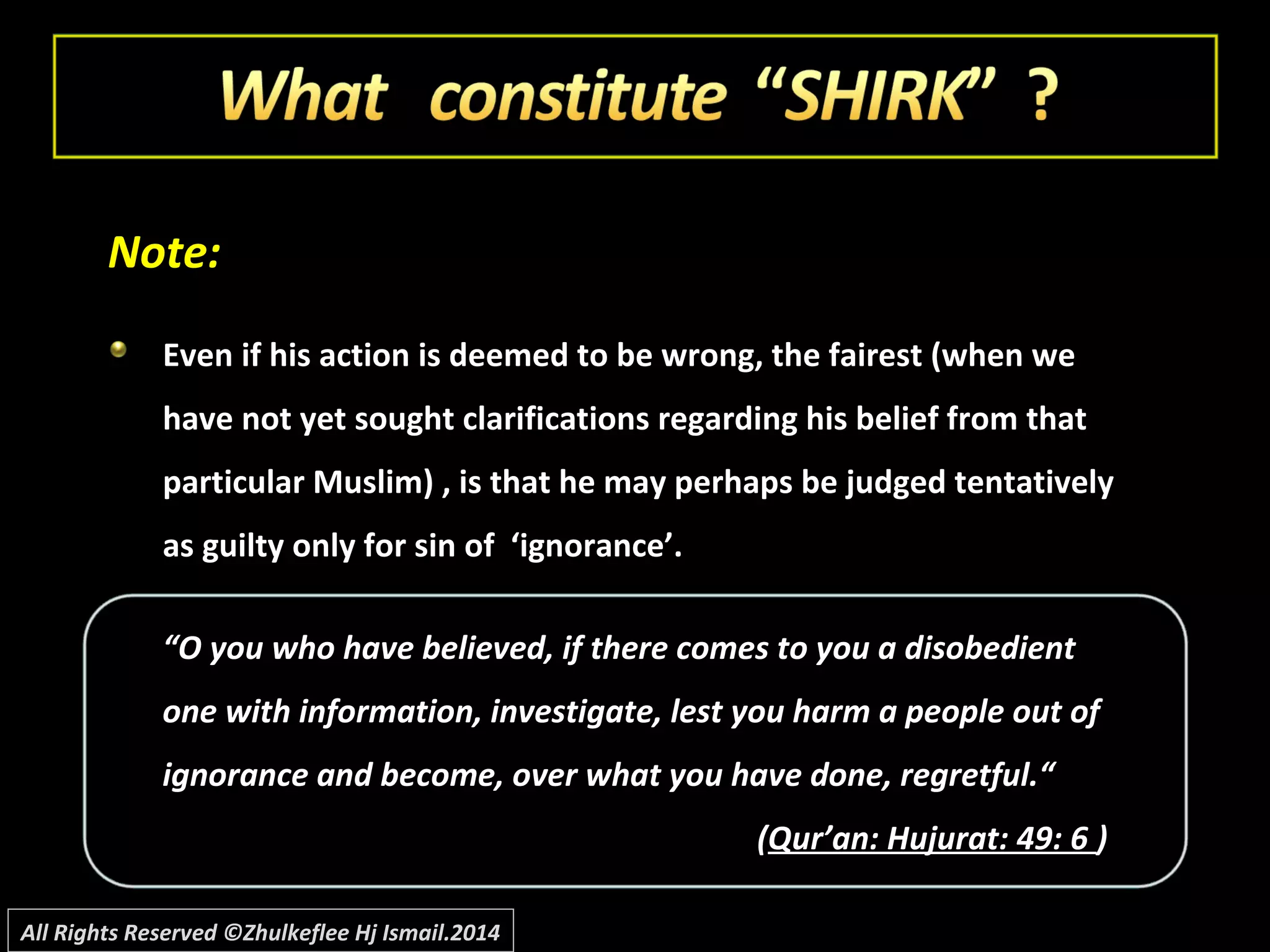 Note:Note:
Even if his action is deemed to be wrong, the fairest (when weEven if his action is deemed to be wrong, the fairest (when we
have not yet sought clarifications regarding his belief from thathave not yet sought clarifications regarding his belief from that
particular Muslim) , is that he may perhaps be judged tentativelyparticular Muslim) , is that he may perhaps be judged tentatively
as guilty only for sin of ‘ignorance’.as guilty only for sin of ‘ignorance’.
““O you who have believed, if there comes to you a disobedientO you who have believed, if there comes to you a disobedient
one with information, investigate, lest you harm a people out ofone with information, investigate, lest you harm a people out of
ignorance and become, over what you have done, regretful.“ignorance and become, over what you have done, regretful.“
((Qur’an: Hujurat: 49: 6Qur’an: Hujurat: 49: 6 ))
All Rights Reserved ©Zhulkeflee Hj Ismail.2014
 