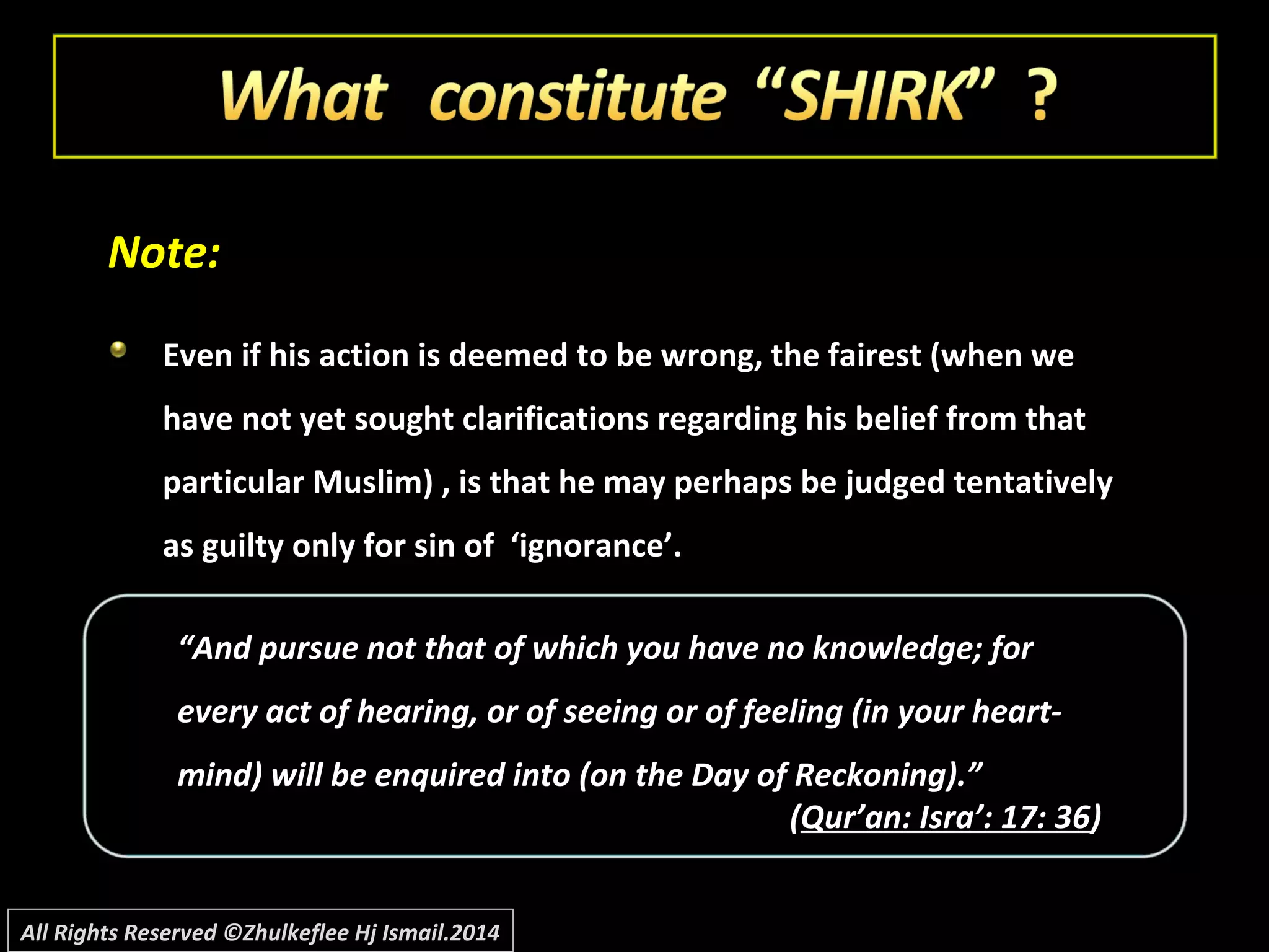 ““And pursue not that of which you have no knowledge; forAnd pursue not that of which you have no knowledge; for
every act of hearing, or of seeing or of feeling (in your heart-every act of hearing, or of seeing or of feeling (in your heart-
mind) will be enquired into (on the Day of Reckoning).”mind) will be enquired into (on the Day of Reckoning).”
((Qur’an: Isra’: 17: 36Qur’an: Isra’: 17: 36))
Note:Note:
Even if his action is deemed to be wrong, the fairest (when weEven if his action is deemed to be wrong, the fairest (when we
have not yet sought clarifications regarding his belief from thathave not yet sought clarifications regarding his belief from that
particular Muslim) , is that he may perhaps be judged tentativelyparticular Muslim) , is that he may perhaps be judged tentatively
as guilty only for sin of ‘ignorance’.as guilty only for sin of ‘ignorance’.
All Rights Reserved ©Zhulkeflee Hj Ismail.2014
 