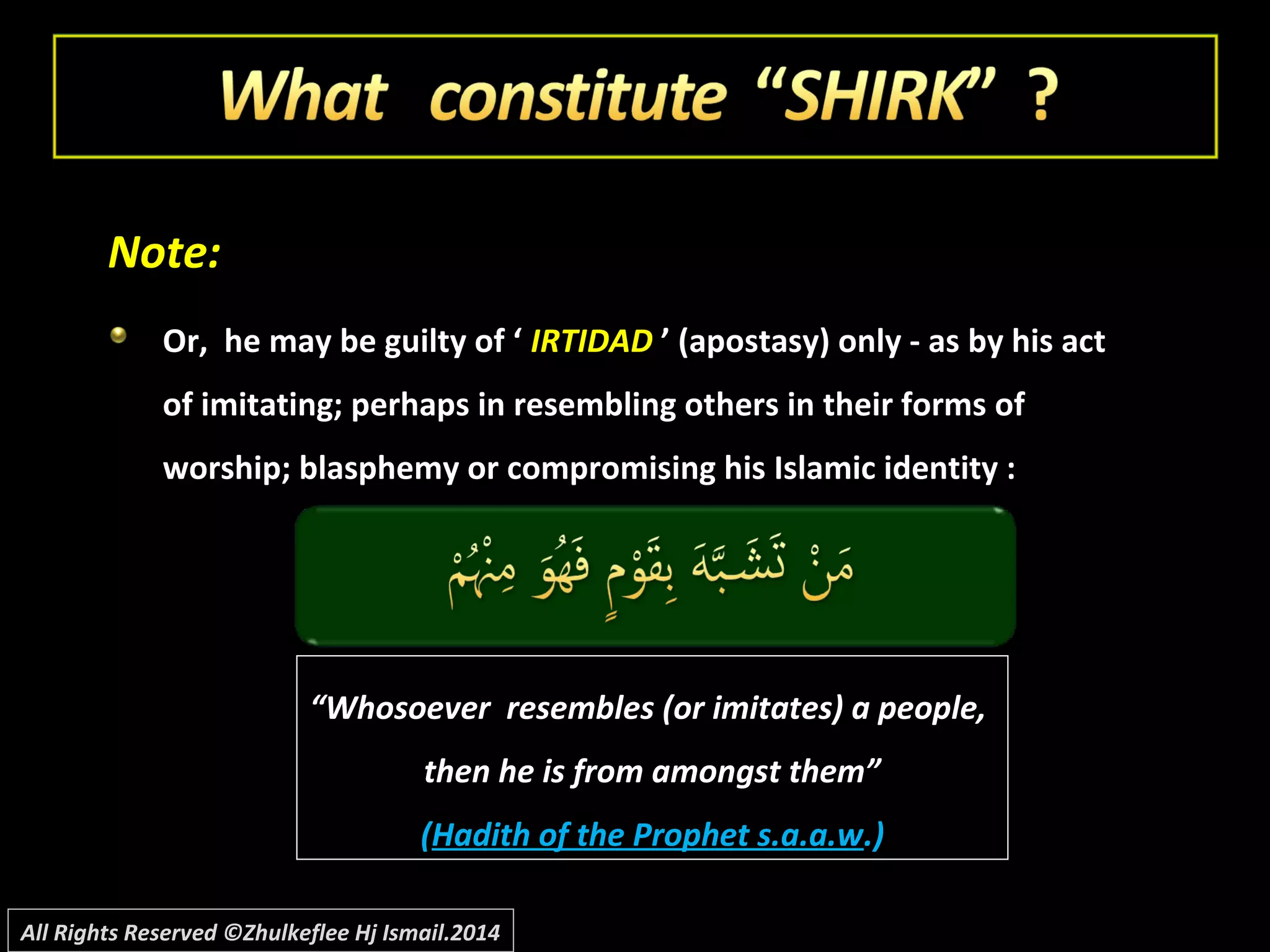 Note:Note:
Or, he may be guilty of ‘Or, he may be guilty of ‘ IRTIDADIRTIDAD ’ (apostasy) only - as by his act’ (apostasy) only - as by his act
of imitating; perhaps in resembling others in their forms ofof imitating; perhaps in resembling others in their forms of
worship; blasphemy or compromising his Islamic identity :worship; blasphemy or compromising his Islamic identity :
““Whosoever resembles (or imitates) a people,Whosoever resembles (or imitates) a people,
then he is from amongst them”then he is from amongst them”
((Hadith of the Prophet s.a.a.wHadith of the Prophet s.a.a.w.).)
All Rights Reserved ©Zhulkeflee Hj Ismail.2014
 