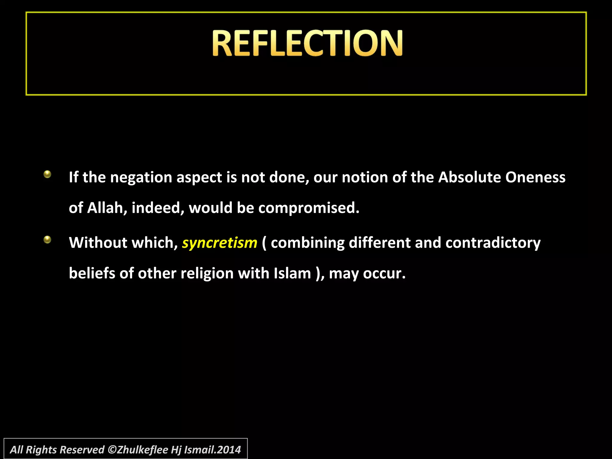 If the negation aspect is not done, our notion of the Absolute OnenessIf the negation aspect is not done, our notion of the Absolute Oneness
of Allah, indeed, would be compromised.of Allah, indeed, would be compromised.
Without which,Without which, syncretismsyncretism ( combining different and contradictory( combining different and contradictory
beliefs of other religion with Islam ), may occur.beliefs of other religion with Islam ), may occur.
All Rights Reserved ©Zhulkeflee Hj Ismail.2014
 