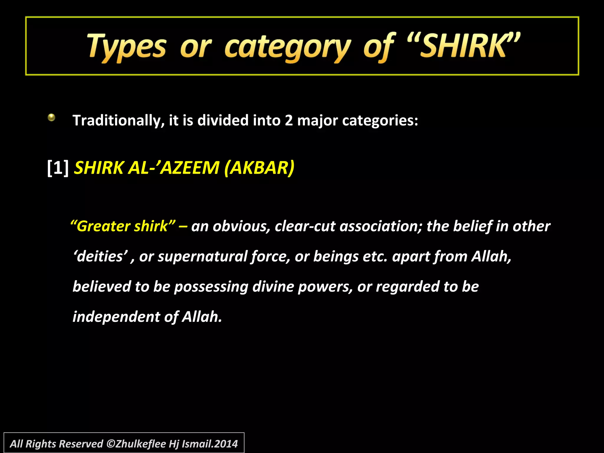 Traditionally, it is divided into 2 major categories:
[1] SHIRK AL-’AZEEM (AKBAR)
“Greater shirk” – an obvious, clear-cut association; the belief in other
‘deities’ , or supernatural force, or beings etc. apart from Allah,
believed to be possessing divine powers, or regarded to be
independent of Allah.
All Rights Reserved ©Zhulkeflee Hj Ismail.2014
 