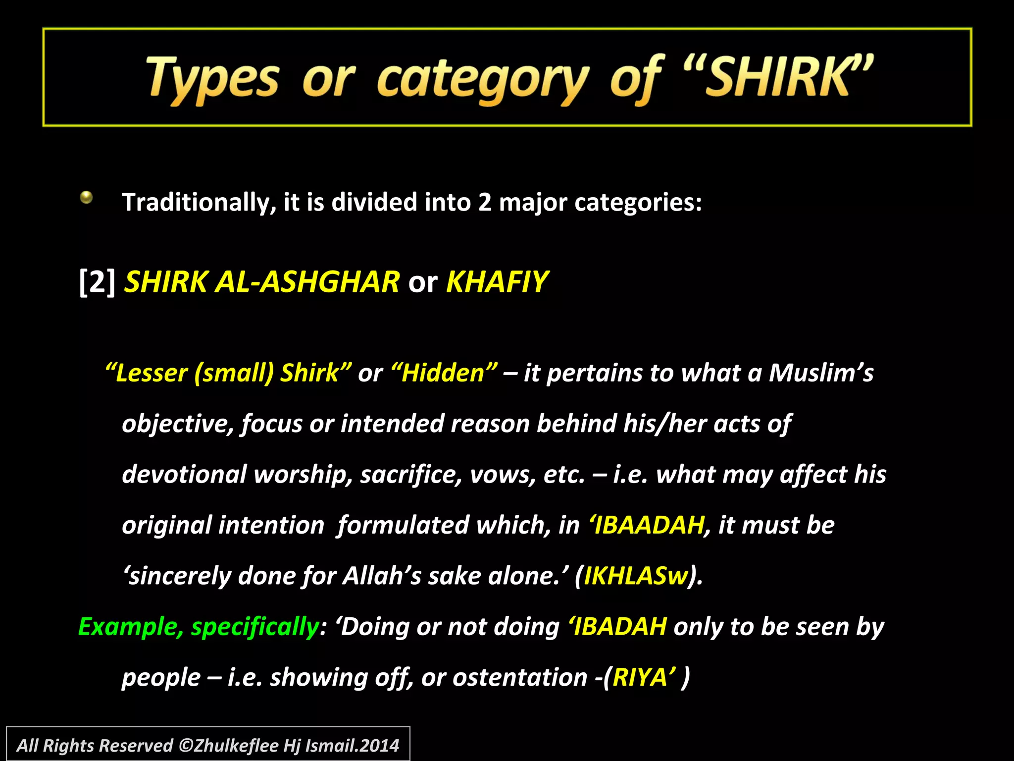 Traditionally, it is divided into 2 major categories:
[2] SHIRK AL-ASHGHAR or KHAFIY
““Lesser (small) Shirk”Lesser (small) Shirk” oror “Hidden”“Hidden” – it pertains to what a Muslim’s– it pertains to what a Muslim’s
objective, focus or intended reason behind his/her acts ofobjective, focus or intended reason behind his/her acts of
devotional worship, sacrifice, vows, etc. – i.e. what may affect hisdevotional worship, sacrifice, vows, etc. – i.e. what may affect his
original intention formulated which, inoriginal intention formulated which, in ‘IBAADAH‘IBAADAH, it must be, it must be
‘sincerely done for Allah’s sake alone.’ (‘sincerely done for Allah’s sake alone.’ (IKHLASwIKHLASw).).
Example, specificallyExample, specifically: ‘Doing or not doing: ‘Doing or not doing ‘IBADAH‘IBADAH only to be seen byonly to be seen by
people – i.e. showing off, or ostentation -(people – i.e. showing off, or ostentation -(RIYA’RIYA’ ))
All Rights Reserved ©Zhulkeflee Hj Ismail.2014
 