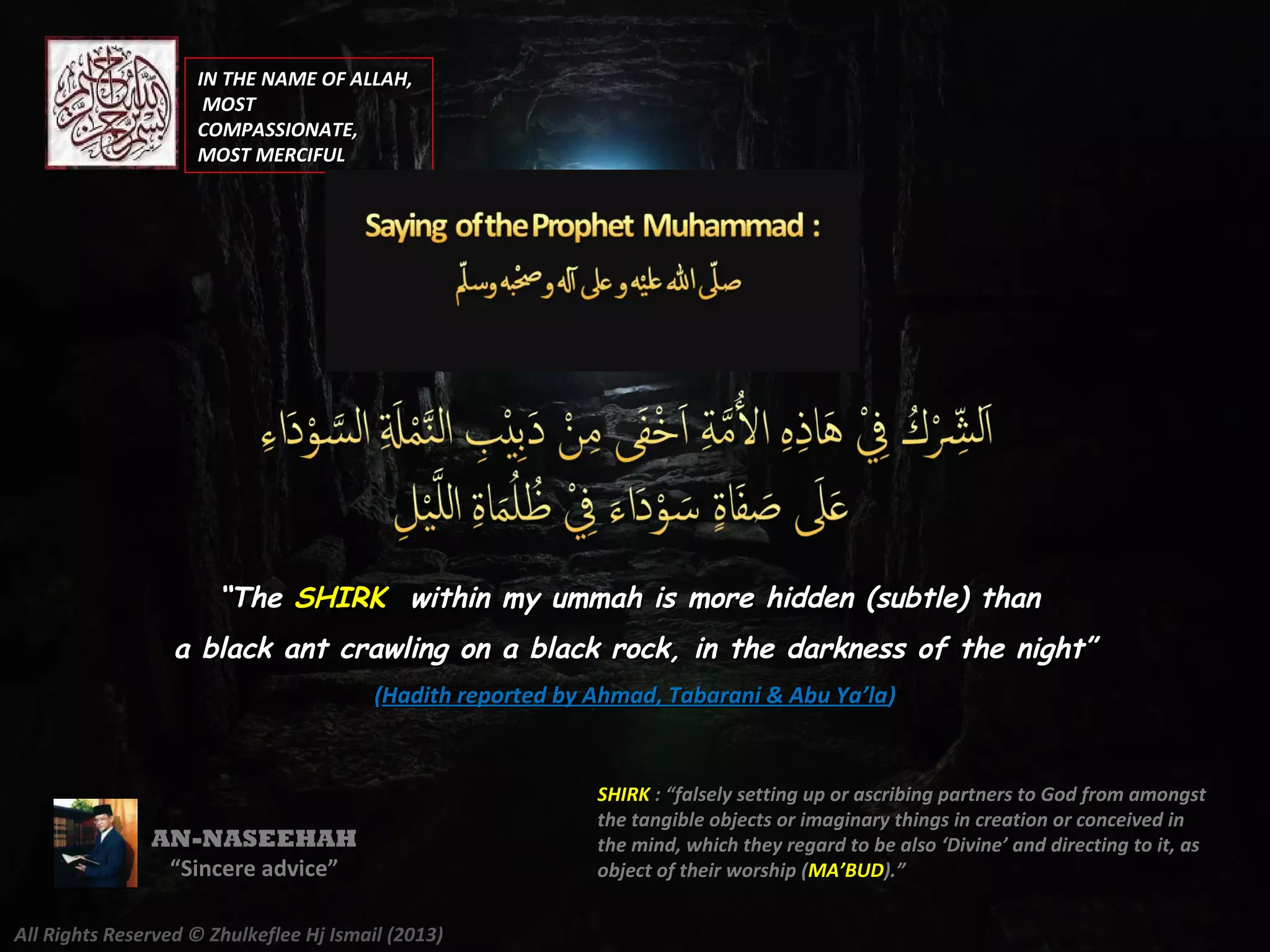IN THE NAME OF ALLAH,IN THE NAME OF ALLAH,
MOSTMOST
COMPASSIONATE,COMPASSIONATE,
MOST MERCIFULMOST MERCIFUL
AN-NASEEHAH
““Sincere advice”Sincere advice”
All Rights Reserved © Zhulkeflee Hj Ismail (2013)
““TheThe SHIRKSHIRK within my ummah is more hidden (subtle) thanwithin my ummah is more hidden (subtle) than
a black ant crawling on a black rock, in the darkness of the night”a black ant crawling on a black rock, in the darkness of the night”
((Hadith reported by Ahmad, Tabarani & Abu Ya’laHadith reported by Ahmad, Tabarani & Abu Ya’la))
SHIRKSHIRK : “falsely setting up or ascribing partners to God from amongst: “falsely setting up or ascribing partners to God from amongst
the tangible objects or imaginary things in creation or conceived inthe tangible objects or imaginary things in creation or conceived in
the mind, which they regard to be also ‘Divine’ and directing to it, asthe mind, which they regard to be also ‘Divine’ and directing to it, as
object of their worship (object of their worship (MA’BUDMA’BUD).”).”
 