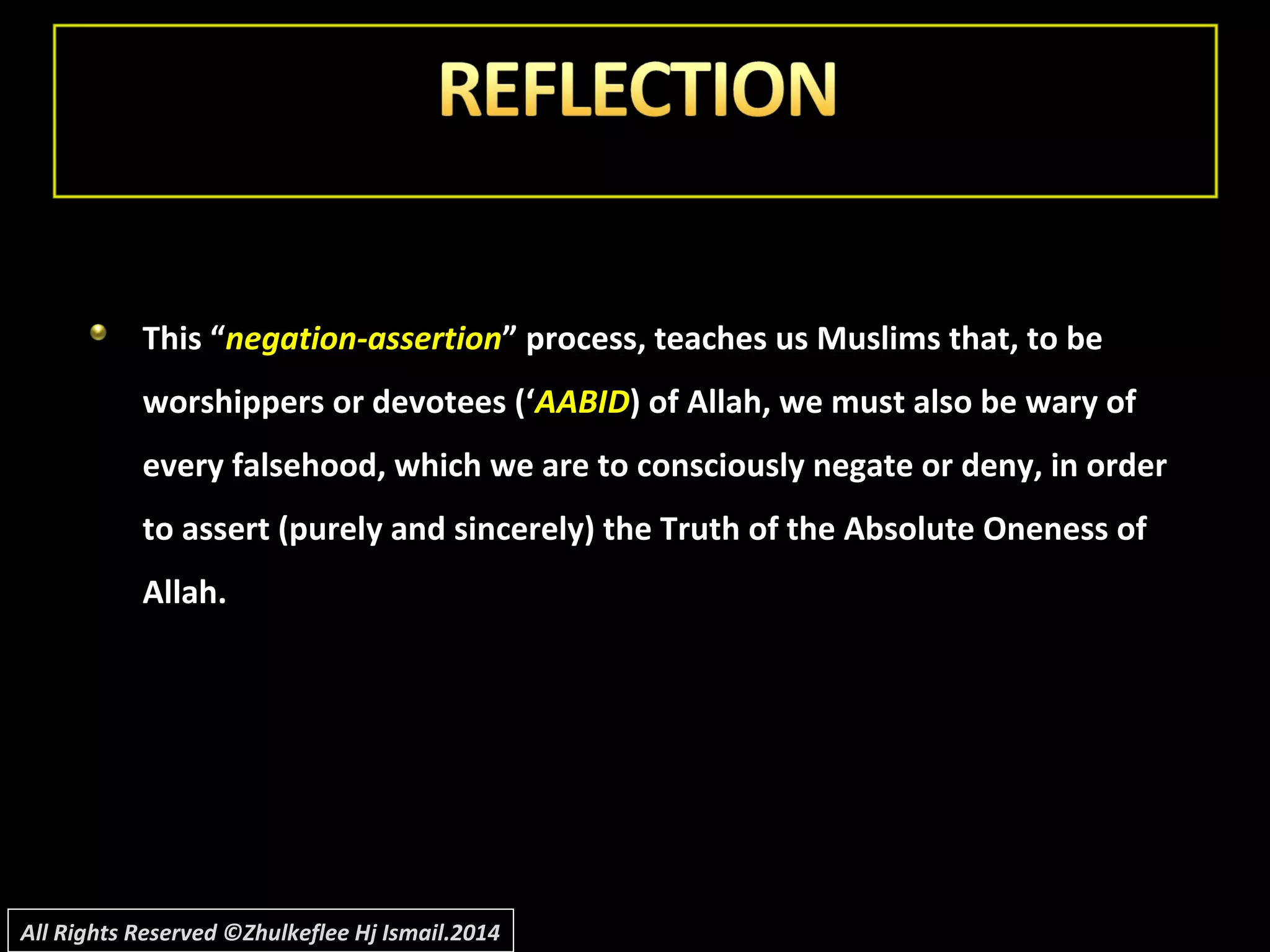 This “This “negation-assertionnegation-assertion” process, teaches us Muslims that, to be” process, teaches us Muslims that, to be
worshippers or devotees (‘worshippers or devotees (‘AABIDAABID) of Allah, we must also be wary of) of Allah, we must also be wary of
every falsehood, which we are to consciously negate or deny, in orderevery falsehood, which we are to consciously negate or deny, in order
to assert (purely and sincerely) the Truth of the Absolute Oneness ofto assert (purely and sincerely) the Truth of the Absolute Oneness of
Allah.Allah.
All Rights Reserved ©Zhulkeflee Hj Ismail.2014
 