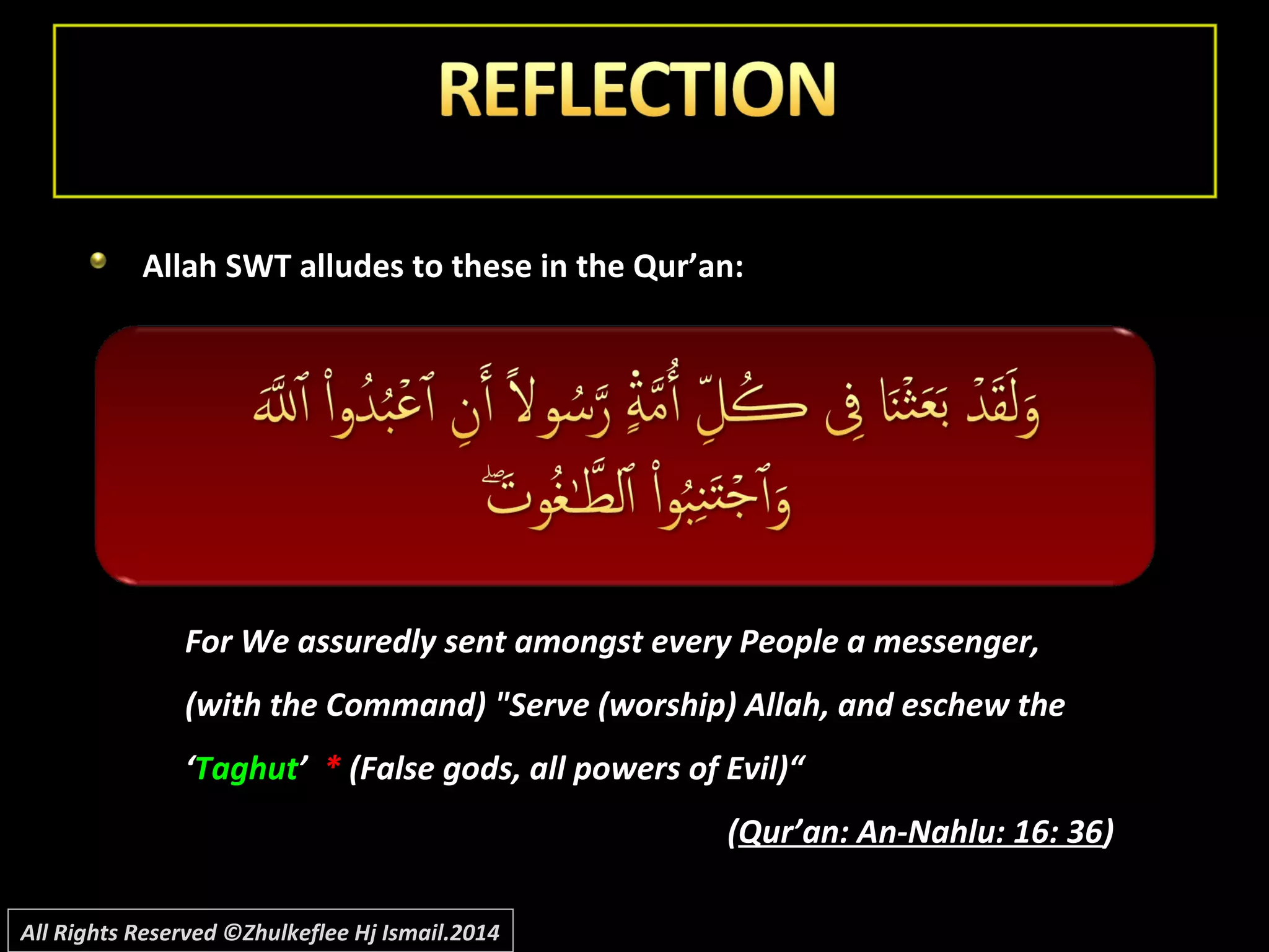Allah SWT alludes to these in the Qur’an:Allah SWT alludes to these in the Qur’an:
For We assuredly sent amongst every People a messenger,For We assuredly sent amongst every People a messenger,
(with the Command) "Serve (worship) Allah, and eschew the(with the Command) "Serve (worship) Allah, and eschew the
‘‘TaghutTaghut’’ ** (False gods, all powers of Evil)“(False gods, all powers of Evil)“
((Qur’an: An-Nahlu: 16: 36Qur’an: An-Nahlu: 16: 36))
All Rights Reserved ©Zhulkeflee Hj Ismail.2014
 