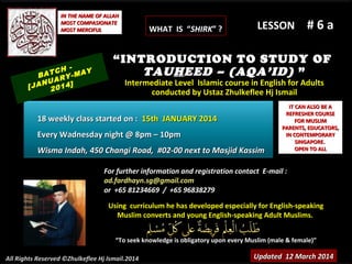 Using curriculum he has developed especially for English-speakingUsing curriculum he has developed especially for English-speaking
Muslim converts and young English-speaking Adult Muslims.Muslim converts and young English-speaking Adult Muslims.
““To seek knowledge is obligatory upon every Muslim (male & female)”To seek knowledge is obligatory upon every Muslim (male & female)”
IT CAN ALSO BE AIT CAN ALSO BE A
REFRESHER COURSEREFRESHER COURSE
FOR MUSLIMFOR MUSLIM
PARENTS, EDUCATORS,PARENTS, EDUCATORS,
IN CONTEMPORARYIN CONTEMPORARY
SINGAPORE.SINGAPORE.
OPEN TO ALLOPEN TO ALL
IN THE NAME OF ALLAHIN THE NAME OF ALLAH
MOST COMPASIONATEMOST COMPASIONATE
MOST MERCIFULMOST MERCIFUL # 6 a# 6 a
For further information and registration contact EFor further information and registration contact E-mail :-mail :
ad.fardhayn.sg@gmail.comad.fardhayn.sg@gmail.com
or +65 81234669 / +65 96838279or +65 81234669 / +65 96838279
All Rights Reserved ©Zhulkeflee Hj Ismail.2014
LESSON
“INTRODUCTION TO STUDY OF
TAUHEED – (AQA’ID) ”
Intermediate Level Islamic course in English for AdultsIntermediate Level Islamic course in English for Adults
conducted by Ustaz Zhulkeflee Hj Ismailconducted by Ustaz Zhulkeflee Hj Ismail
Updated 12 March 2014Updated 12 March 2014
BATCH -
[JANUARY-MAY
2014]
18 weekly class started on :18 weekly class started on : 15th JANUARY 201415th JANUARY 2014
Every Wadnesday night @ 8pm – 10pmEvery Wadnesday night @ 8pm – 10pm
Wisma Indah, 450 Changi Road, #02-00 next to Masjid KassimWisma Indah, 450 Changi Road, #02-00 next to Masjid Kassim
WHAT IS “WHAT IS “SHIRKSHIRK” ?” ?
 