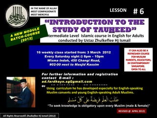 #6
                         IN THE NAME OF ALLAH
                         MOST COMPASIONATE                                       LESSON
                         MOST MERCIFUL


                                     “INTRODUCTION TO THE
            M
                  LE
              ODU E
                  S
                                       STUDY OF TAUHEED”
      A NEW -COUR                     Intermediate Level Islamic course in English for Adults
         CH     ]
      BAT [2012                             conducted by Ustaz Zhulkeflee Hj Ismail

                                                                                              IT CAN ALSO BE A
                              16 weekly class started from: 3 March 2012                     REFRESHER COURSE
                                  Every Saturday night @ 8pm – 10pm                              FOR MUSLIM
                                   Wisma Indah, 450 Changi Road,                            PARENTS, EDUCATORS,
                                                                                             IN CONTEMPORARY
                                    #02-00 next to Masjid Kassim                                 SINGAPORE.
                                                                                                 OPEN TO ALL
                                   For further information and registration
                                   contact E -mail :
                                   ad.fardhayn.sg@gmail.com
                                   or +65 81234669 / +65 96838279
                                       Using curriculum he has developed especially for English-speaking
                                       Muslim converts and young English-speaking Adult Muslims.


                                        “To seek knowledge is obligatory upon every Muslim (male & female)”
                                                                                       REVISED @ APRIL 2012)
All Rights Reserved© Zhulkeflee Hj Ismail (2012)
 