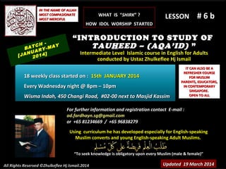 Using curriculum he has developed especially for English-speakingUsing curriculum he has developed especially for English-speaking
Muslim converts and young English-speaking Adult Muslims.Muslim converts and young English-speaking Adult Muslims.
““To seek knowledge is obligatory upon every Muslim (male & female)”To seek knowledge is obligatory upon every Muslim (male & female)”
IT CAN ALSO BE AIT CAN ALSO BE A
REFRESHER COURSEREFRESHER COURSE
FOR MUSLIMFOR MUSLIM
PARENTS, EDUCATORS,PARENTS, EDUCATORS,
IN CONTEMPORARYIN CONTEMPORARY
SINGAPORE.SINGAPORE.
OPEN TO ALLOPEN TO ALL
IN THE NAME OF ALLAHIN THE NAME OF ALLAH
MOST COMPASIONATEMOST COMPASIONATE
MOST MERCIFULMOST MERCIFUL # 6 b# 6 b
For further information and registration contact EFor further information and registration contact E-mail :-mail :
ad.fardhayn.sg@gmail.comad.fardhayn.sg@gmail.com
or +65 81234669 / +65 96838279or +65 81234669 / +65 96838279
All Rights Reserved ©Zhulkeflee Hj Ismail.2014
LESSON
“INTRODUCTION TO STUDY OF
TAUHEED – (AQA’ID) ”
Intermediate Level Islamic course in English for AdultsIntermediate Level Islamic course in English for Adults
conducted by Ustaz Zhulkeflee Hj Ismailconducted by Ustaz Zhulkeflee Hj Ismail
Updated 19 March 2014Updated 19 March 2014
BATCH -
[JANUARY-MAY
2014]
18 weekly class started on :18 weekly class started on : 15th JANUARY 201415th JANUARY 2014
Every Wadnesday night @ 8pm – 10pmEvery Wadnesday night @ 8pm – 10pm
Wisma Indah, 450 Changi Road, #02-00 next to Masjid KassimWisma Indah, 450 Changi Road, #02-00 next to Masjid Kassim
WHAT IS “WHAT IS “SHIRKSHIRK” ?” ?
HOW IDOL WORSHIP STARTEDHOW IDOL WORSHIP STARTED
 