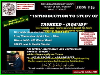 Using curriculum he has developed especially for English-speakingUsing curriculum he has developed especially for English-speaking
Muslim converts and young English-speaking Adult Muslims.Muslim converts and young English-speaking Adult Muslims.
““To seek knowledge is obligatory upon every Muslim (male & female)”To seek knowledge is obligatory upon every Muslim (male & female)”
IT CAN ALSO BE AIT CAN ALSO BE A
REFRESHER COURSEREFRESHER COURSE
FOR MUSLIMFOR MUSLIM
PARENTS, EDUCATORS,PARENTS, EDUCATORS,
IN CONTEMPORARYIN CONTEMPORARY
SINGAPORE.SINGAPORE.
OPEN TO ALLOPEN TO ALL
IN THE NAME OF ALLAHIN THE NAME OF ALLAH
MOST COMPASIONATEMOST COMPASIONATE
MOST MERCIFULMOST MERCIFUL # 6b# 6b
For further information and registrationFor further information and registration
contact Econtact E-mail :-mail :
ad.fardhayn.sg@gmail.comad.fardhayn.sg@gmail.com
or +65 81234669 / +65 96838279or +65 81234669 / +65 96838279
LESSON
““INTRODUCTION TO STUDY OFINTRODUCTION TO STUDY OF
TAUTAUHHEED – (AQA’ID)EED – (AQA’ID)””
Intermediate Level Islamic course in English for AdultsIntermediate Level Islamic course in English for Adults
conducted by Ustaz Zhulkeflee Hj Ismailconducted by Ustaz Zhulkeflee Hj Ismail
BATCH - #5
[AUGUST-DEC-2015]
Updated 21 October 2015Updated 21 October 2015
18 weekly class starting:18 weekly class starting: 12th AUGUST 201512th AUGUST 2015
Every Wadnesday night @ 8pm – 10pmEvery Wadnesday night @ 8pm – 10pm
Wisma Indah, 450 Changi Road,Wisma Indah, 450 Changi Road,
#02-00 next to Masjid Kassim#02-00 next to Masjid Kassim
All Rights Reserved © Zhulkeflee Hj Ismail (2015))
TYPES OR CATEGORIES OF “TYPES OR CATEGORIES OF “SHIRKSHIRK” ?” ?
HISTORY OF IDOL WORSHIPHISTORY OF IDOL WORSHIP
WHAT IS TAGHUT?WHAT IS TAGHUT?
 