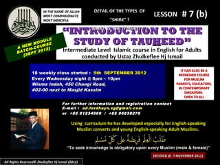 IN THE NAME OF ALLAH
                         MOST COMPASIONATE
                         MOST MERCIFUL
                                                      DETAIL OF THE TYPES OF
                                                             “SHIRK” ?
                                                                                  LESSON         # 7 (b)
                                     “INTRODUCTION TO THE
                                          WHAT IS THE “TAGHUT ” ?


            EW
                   ULE
               MOD SE
                   R
        A N H-COU 2]
                                       STUDY OF TAUHEED”
            C
        BAT EPT 20
                   1                  Intermediate Level Islamic course in English for Adults
           [S                               conducted by Ustaz Zhulkeflee Hj Ismail

                                                                                                IT CAN ALSO BE A
                 18 weekly class started : 5th SEPTEMBER 2012                                  REFRESHER COURSE
                 Every Wadnesday night @ 8pm – 10pm                                                FOR MUSLIM
                 Wisma Indah, 450 Changi Road,                                                PARENTS, EDUCATORS,
                                                                                               IN CONTEMPORARY
                 #02-00 next to Masjid Kassim
                                                                                                   SINGAPORE.
                                                                                                   OPEN TO ALL
                                     For further information and registration contact
                                     E -mail : ad.fardhayn.sg@gmail.com
                                     or +65 81234669 / +65 96838279

                                           Using curriculum he has developed especially for English-speaking
                                             Muslim converts and young English-speaking Adult Muslims.


                                        “To seek knowledge is obligatory upon every Muslim (male & female)”
                                                                                  (REVISED @ 7 NOVEMBER 2012)
All Rights Reserved© Zhulkeflee Hj Ismail (2012)
 